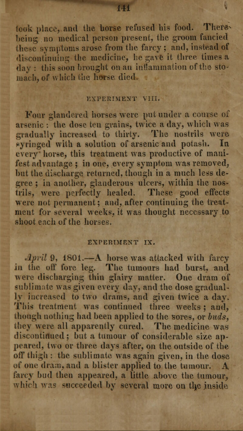 took place, and the Uorse refused his food. There- being no medical person present, the groom fancied these symptoms arose from the farcy ; and, instead of discontinuing the medicine, he gave it three times a day : this soon brought on an inflammation of the sto- mach, of which the horse died. EXPERIMENT VIII. Four glandered horses were put under a course of arsenic : the dose ten grains, twice a day, which was gradually increased to thirty. The nostrils were syringed with a solution of arsenic and potash. In every horse, this treatment was productive of mani- fest advantage ; in one, every symptom was removed, but the discharge returned, though in a much less de- gree ; in another, glanderous ulcers, within the nos- trils, were perfectly healed. These good effects were not permanent; and, after continuing the treat- ment for several weeks, it was thought necessary to shoot each of the horses. EXPERIMENT IX. April 9, 1801.—A horse was attacked with farcy in the off fore leg. The tumours had burst, and were discharging thin glairy matter. One dram of sublimate was given every day, and the dose gradual- ly increased to two drains, and given twice a day. This treatment was continued three weeks ; and, though nothing had been applied to the sores, or buds, they were all apparently cured. The medicine was discontinued; but a tumour of considerable size ap- peared, two or three days after, on the outside of the off thigh : the sublimate was again given, in the dose of one dram, and a blister applied to the tumour. A farcy bud then appeared, a little above the tumour, which was succeeded by several more on tlje inside