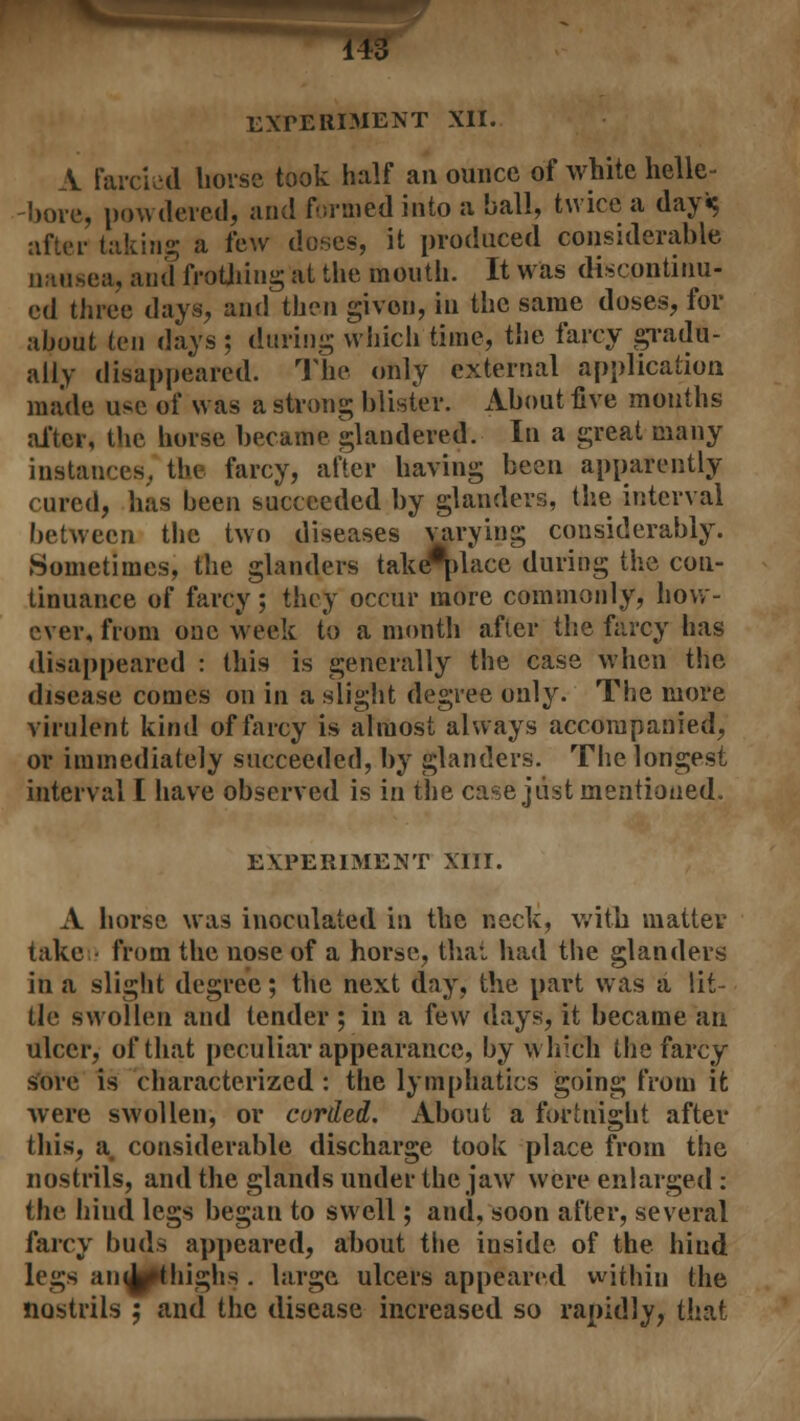 EXPERIMENT XII. A Farcied horse took half an ounce of white helle- -bore, powdered, and formed into a ball, twice a day«$ after taking a few doses, it produced considerable nausea, and frothing at the month. It was discontinu- ed three days, and then given, in the same doses, for about ten days ; during which time, the farcy gradu- ally disappeared. The only external application made use of was a strong blister. About five mouths after, the horse became glandered. In a great many instances, the farcy, after having been apparently cured, has been succeeded by glanders, the interval between the two diseases varying considerably. Sometimes, the glanders takenlace during the con- tinuance of farcy; they occur more commonly, how- ever, from one week to a month after the farcy has disappeared : this is generally the case when the disease comes on in a slight degree only. The more virulent kind of farcy is almost always accompanied, or immediately succeeded, by glanders. The longest interval I have observed is in the case just mentioned. EXPERIMENT XIII. A horse was inoculated in the neck, with matter taken from the nose of a horse, that had the glanders in a slight degree; the next day, the part was a lit- tle swollen and tender ; in a few days, it became an ulcer, of that peculiar appearance, by which the farcy- sore is characterized : the lymphatics going from it were swollen, or curded. About a fortnight after this, a. considerable discharge took place from the nostrils, and the glands under the jaw were enlarged : the hiud legs began to swell; and, soon after, several farcy buds appeared, about the inside of the hind legs an^pthighs . large ulcers appeared within the nostrils ; and the disease increased so rapidly, that