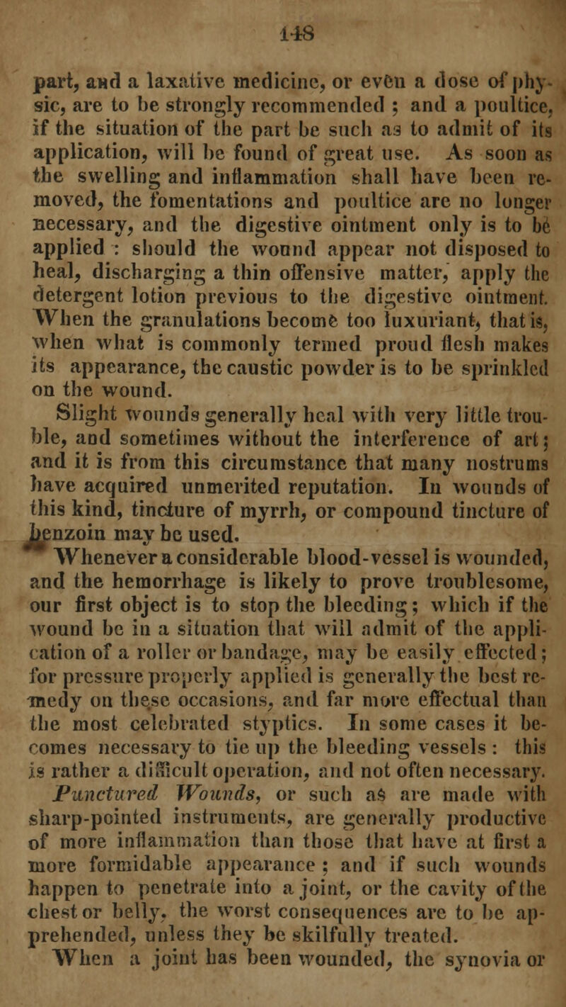 part, and a laxative medicine, or even a close of phy- sic, are to be strongly recommended ; and a poultice, if the situation of the part be such as to admit of its application, will be found of great use. As soon as the swelling and inflammation shall have been re- moved, the fomentations and poultice are no longer necessary, and the digestive ointment only is to be applied : should the wound appear not disposed to heal, discharging a thin offensive matter, apply the detergent lotion previous to the digestive ointment. When the granulations become too luxuriant, that is. when what is commonly termed proud flesh makes its appearance, the caustic powder is to be sprinkled on the wound. Slight wounds generally heal with very little trou- ble, and sometimes without the interference of art; and it is from this circumstance that many nostrums have acquired unmerited reputation. In wounds of this kind, tincture of myrrh, or compound tincture of benzoin may be used. Whenever a considerable blood-vessel is wounded, and the hemorrhage is likely to prove troublesome, our first object is to stop the bleeding; which if the wound be in a situation that will admit of the appli- cation of a roller or bandage, may be easily effected; for pressure properly applied is generally the best re- medy on these occasions, and far more effectual than the most celebrated styptics. In some cases it be- comes necessary to tie up the bleeding vessels : this is rather a difficult operation, and not often necessary. Punctured Wounds, or such as are made with sharp-pointed instruments, are generally productive of more inflammation than those that have at first a more formidable appearance : and if such wounds happen to penetrate into a joint, or the cavity of the chest or belly, the worst consequences are to be ap- prehended, unless they be skilfully treated. When a joint has been wounded, the synovia or