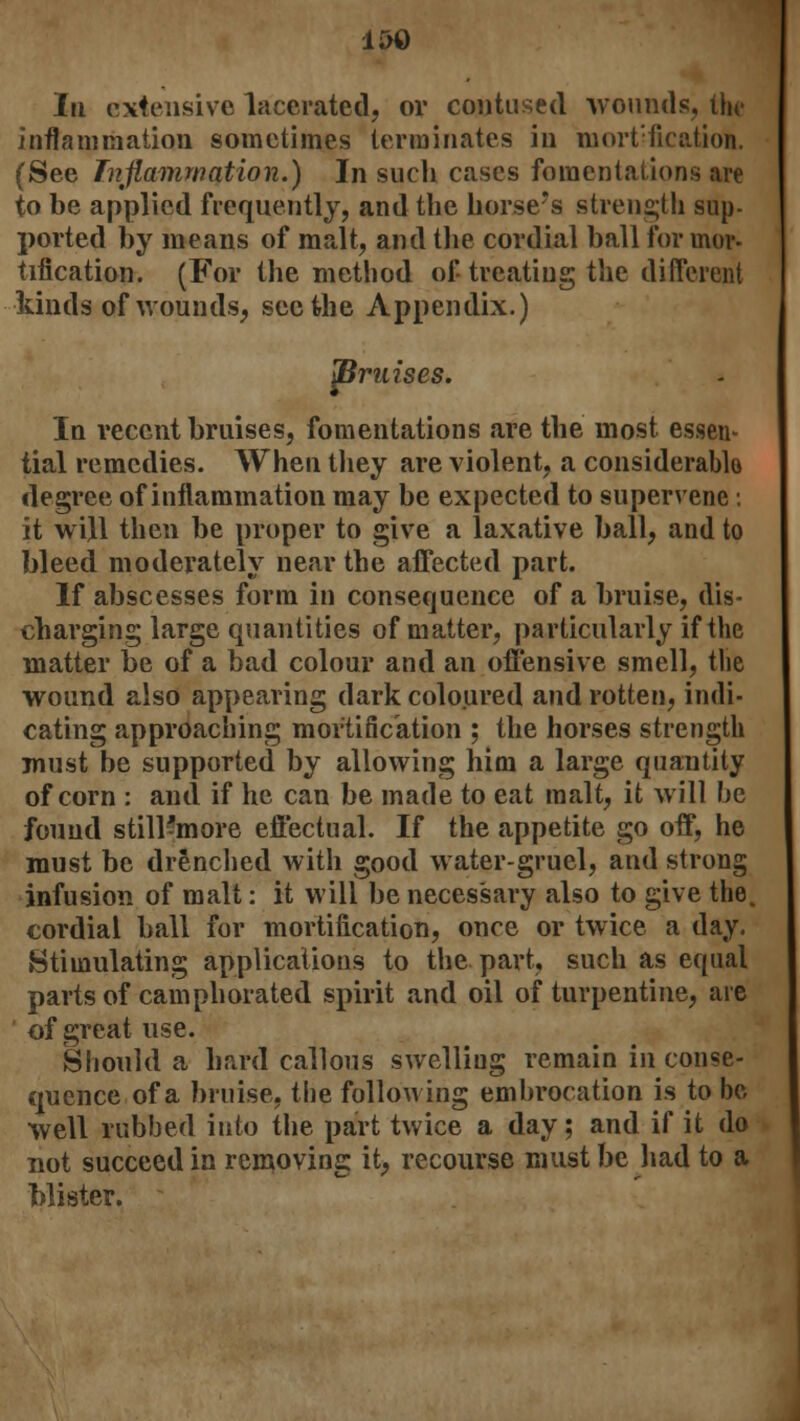 15© In extensive lacerated, or contused wounds, thr inflammation sometimes terminates in mortification. (See Inflammation.) In such cases fomentations are to be applied frequently, and the horse's strength sup- ported by means of malt, and the cordial ball for mor- tification. (For the method of treating the different kinds of wounds, seethe Appendix.) pruises. In recent bruises, fomentations are the most essen- tial remedies. When they are violent, a considerable degree of inflammation may be expected to supervene: it will then be proper to give a laxative ball, and to bleed moderately near the affected part. If abscesses form in consequence of a bruise, dis- charging large quantities of matter, particularly if the matter be of a bad colour and an offensive smell, the wound also appearing dark coloured and rotten, indi- cating approaching mortification ; the horses strength must be supported by allowing him a large quantity of corn : and if he can be made to eat malt, it will be found still-more effectual. If the appetite go off, he must be drenched with good water-gruel, and strong infusion of malt: it will be necessary also to give the. cordial ball for mortification, once or twice a day. Stimulating applications to the part, such as equal parts of camphorated spirit and oil of turpentine, are of great use. Should a hard callous swelling remain in conse- quence of a bruise, the following embrocation is to be well rubbed into the part twice a day; and if it do not succeed in removing it, recourse must be had to a blister.