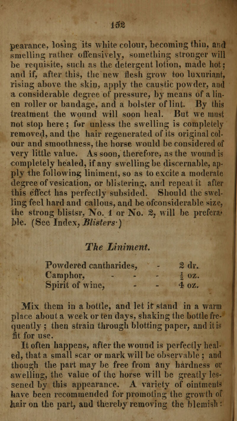 pearance, losing its white colour, becoming thin, and smelling rather offensively, something stronger will be requisite, such as the detergent lotion, made hot; and if, after this, the new flesh grow too luxuriant, rising above the skin, apply the caustic powder, and a considerable degree of pressure, by means of a lin- en roller or bandage, and a bolster of lint. By this treatment the wound will soon heal. But we must not stop here; far unless the swelling is completely removed, and the hair regenerated of its original col- our and smoothness, the horse would be considered of very little value. As soon, therefore, as the wound is completely healed, if any swelling be discernable, ap- ply the following liniment, so as to excite a moderate degree of vesication, or blistering, and repeat it after this effect has perfectly subsided. Should the swel- ling feel hard and callous, and be ofconsiderable size, the strong blistsr, No. 1 or No. &, will be prefera? Me. (See Index, Blisters-) The Liniment. Powdered cantharides, - % dr. Camphor, § oz. Spirit of wine, - - 4 oz. Mix them in a bottle, and let it stand in a warm place about a week or ten days, shaking the bottle fre- quently ; then strain through blotting paper, and it is fit for use. It often happens, after the wound is perfectly heal- ed, that a small scar or mark will be observable ; and though the part may be free from any hardness or swelling, the value of the horse will be greatly les- sened by this appearance. A variety of ointments have been recommended for promoting the growth of liair on the part, and thereby removing the blemish'