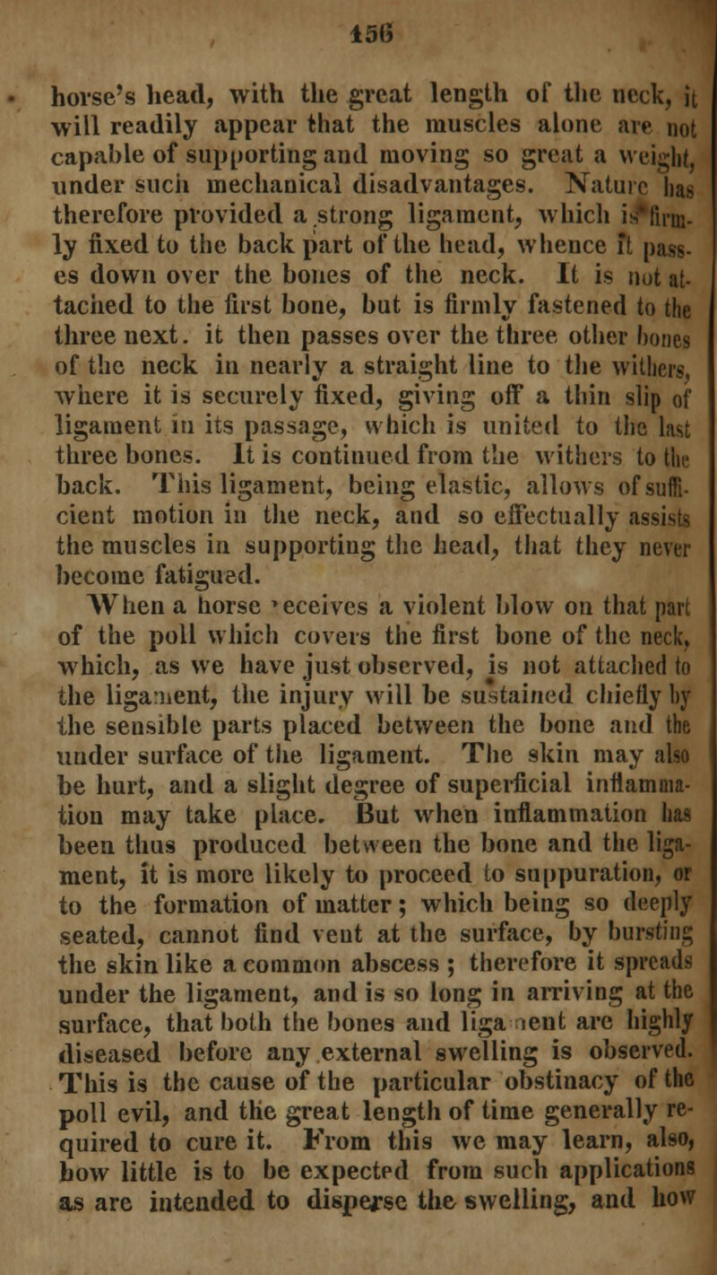 horse's head, with the great length of the neck, it will readily appear that the muscles alone are not capable of supporting and moving so great a weight, under such mechanical disadvantages. Nature lias therefore provided a strong ligament, which is' firm- ly fixed to the back part of the head, whence ft pass- es down over the bones of the neck. It is nut at- tached to the first bone, but is firmly fastened to the three next. it then passes over the three other hones of the neck in nearly a straight line to the withers, where it is securely fixed, giving off a thin slip of ligament in its passage, which is united to the last three bones. It is continued from the withers to the back. This ligament, being elastic, allows of suffi- cient motion in the neck, and so effectually assists the muscles in supporting the head, that they never become fatigued. When a horse »eceives a violent blow on that part of the poll which covers the first bone of the neck, which, as we have just observed, is not attached to the liga:nent, the injury will be sustained chiefly hy the sensible parts placed between the bone and the under surface of the ligament. The skin may also be hurt, and a slight degree of superficial inflamma- tion may take place. But when inflammation has been thus produced between the bone and the liga- ment, it is more likely to proceed to suppuration, or to the formation of matter; which being so deeply seated, cannot find vent at the surface, by bursting the skin like a common abscess ; therefore it spreads under the ligament, and is so long in arriving at the surface, that both tiie bones and liga ient arc highly diseased before any external swelling is observed. This is the cause of the particular obstinacy of the poll evil, and the great length of time generally re- quired to cure it. From this we may learn, also, how little is to be expected from such applications as are intended to disperse the swelling, and how