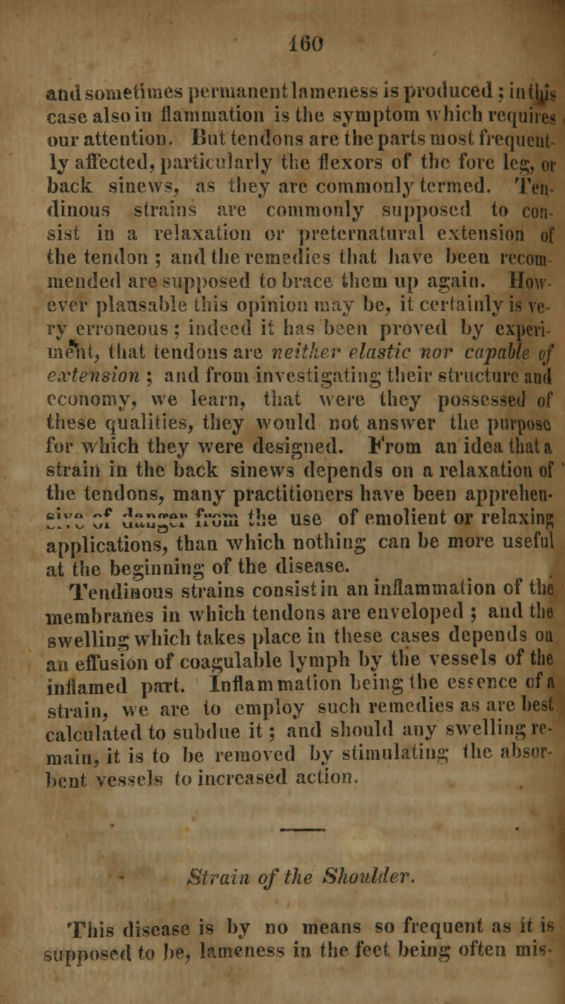 and sometimes permanent lameness is produced; in tin'* case also in flammation is the symptom which requires our attention. But tendons are the parts most frequent- ly affected, particularly the flexors of the fore leg, or back sinews, as they are commonly termed. Ten- dinous strains are commonly supposed to con- sist in a relaxation or preternatural extension of the tendon ; and the remedies that have been recom mended are supposed to brace them up again. How- ever plansable this opinion may be, it certainly is ve ry erroneous; indeed it has been proved by experi- ment, that tendons are neither elastic nor capable of extension ; and from investigating their structure and economy, we learn, that were they possessed of these qualities, they would not answer the purpose for which they were designed. From an idea that a strain in the back sinews depends on a relaxation of' the tendons, many practitioners have been apprehen- ' *»* -1* f-p.m the use of emolient or relaxing yj yjl UUU«U ilOULl applications, than which nothing can be more useful at the beginning of the disease. Tendinous strains consist in an inflammation of the membranes in which tendons are enveloped ; and the swelling which takes place in these cases depends on an effusion of coagulable lymph by the vessels of the inflamed part. Inflammation being the essence cf a strain, we are to employ sucli remedies as are best calculated to subdue it; and should any swelling re- main, it is to be removed by stimulating the absor- bent vessels to increased action. Strain of the Shoulder. This disease is by no means so frequent as it b supposed to be, lameness in the feet being often mis