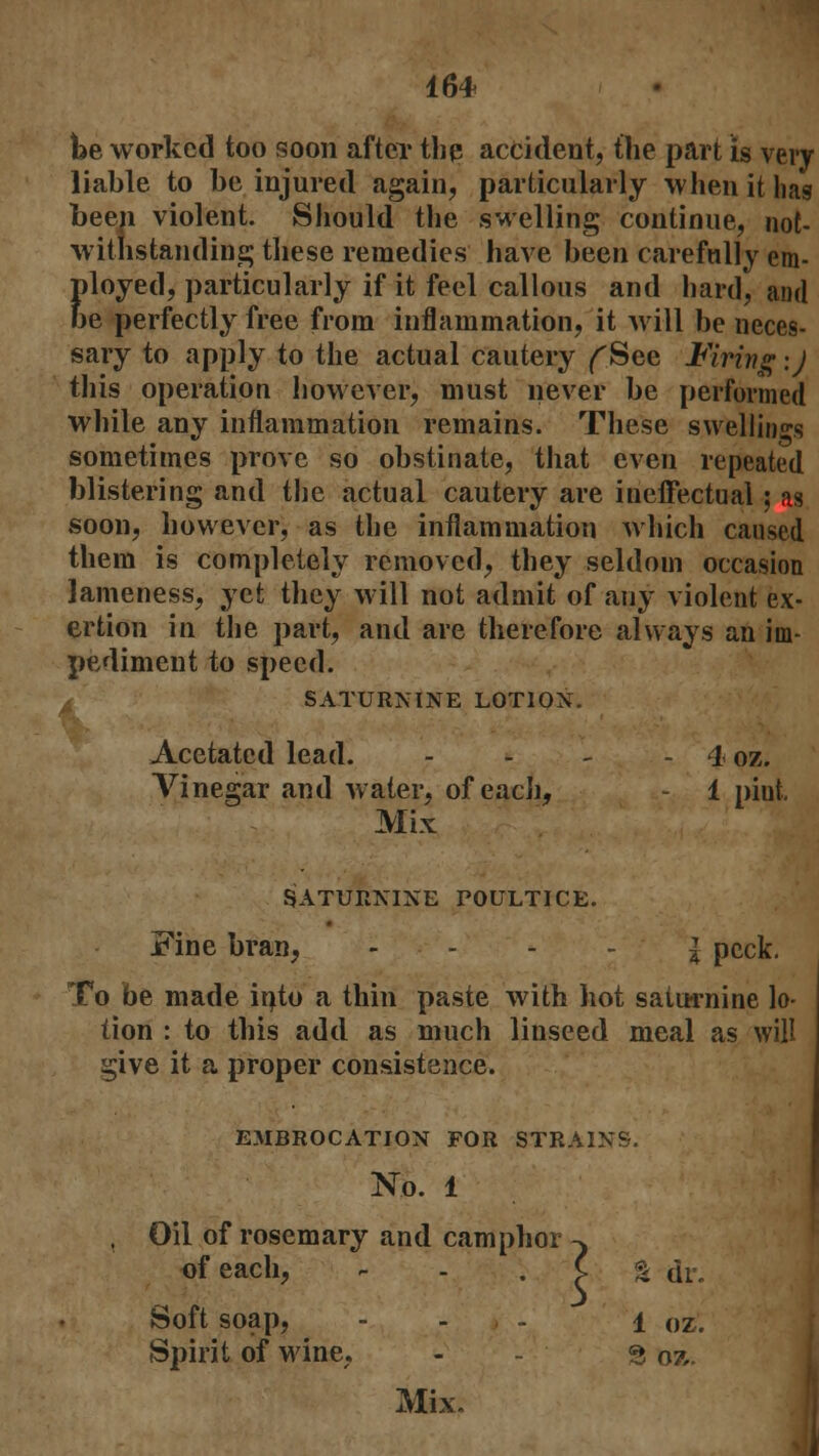 Ibe worked too soon after the accident, the part is very liable to be injured again, particularly when it lias been violent. Should the swelling continue, not- withstanding these remedies have been carefully em- ployed, particularly if it feel callous and hard, and oe perfectly free from inflammation, it will be neces- sary to apply to the actual cautery f See Firing \) this operation however, must never be performed while any inflammation remains. These swellings sometimes prove so obstinate, that even repeated blistering and the actual cautery are ineffectual; as soon, however, as the inflammation which caused them is completely removed, they seldom occasion lameness, yet they will not admit of any violent ex- ertion in the part, and are therefore always an im- pediment to speed. SATURNINE LOTION. Acetatcd lead. - - - - 4 oz. Vinegar and water, of each, - 1 pint. Mix SATURNINE POULTICE. Fine bran, ... | pCck. To be made itito a thin paste with hot saturnine lo- tion : to this add as much linseed meal as will ^ive it a proper consistence. EMBROCATION FOR STRAINS. N.o. 1 Oil of rosemary and camphor ^ of each, C Soft soap, - , - i Spirit of wine, - - §oz Mix. I dr. oz.