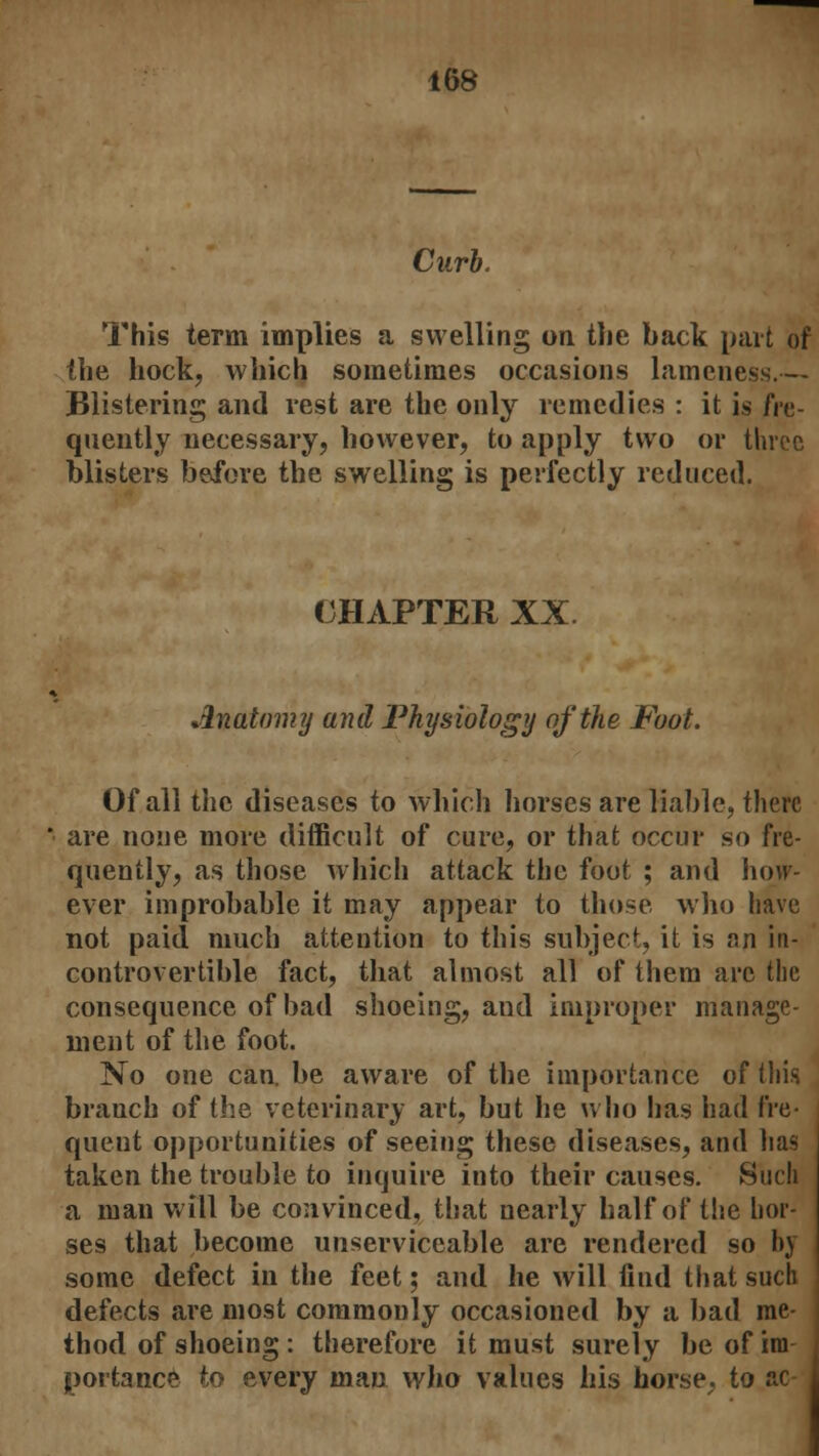 Curb. This term implies a swelling on the back part of the hock, which sometimes occasions lameness.•-- Blistering and rest are the only remedies : it is fre- quently necessary, however, to apply two or three blisters before the swelling is perfectly reduced. CHAPTER XX Anatomy and Physiology of the Foot. Of all the diseases to which horses are liable, there are none more difficult of cure, or that occur so fre- quently, as those which attack the foot ; and how- ever improbable it may appear to those who have not paid much attention to this subject, it is an in- controvertible fact, that almost all of them are the consequence of bad shoeing, aud improper manage- ment of the foot. No one can. be aware of the importance of this branch of the veterinary art, but he who has had fre- quent opportunities of seeing these diseases, and lias taken the trouble to inquire into their causes. Such a man will be convinced, that nearly half of the hor- ses that become unserviceable are rendered so hy some defect in the feet; and he will find that such defects are most commonly occasioned by a bad me- thod of shoeing : therefore it must surely be of ira portance to every man who values his horse, to ac