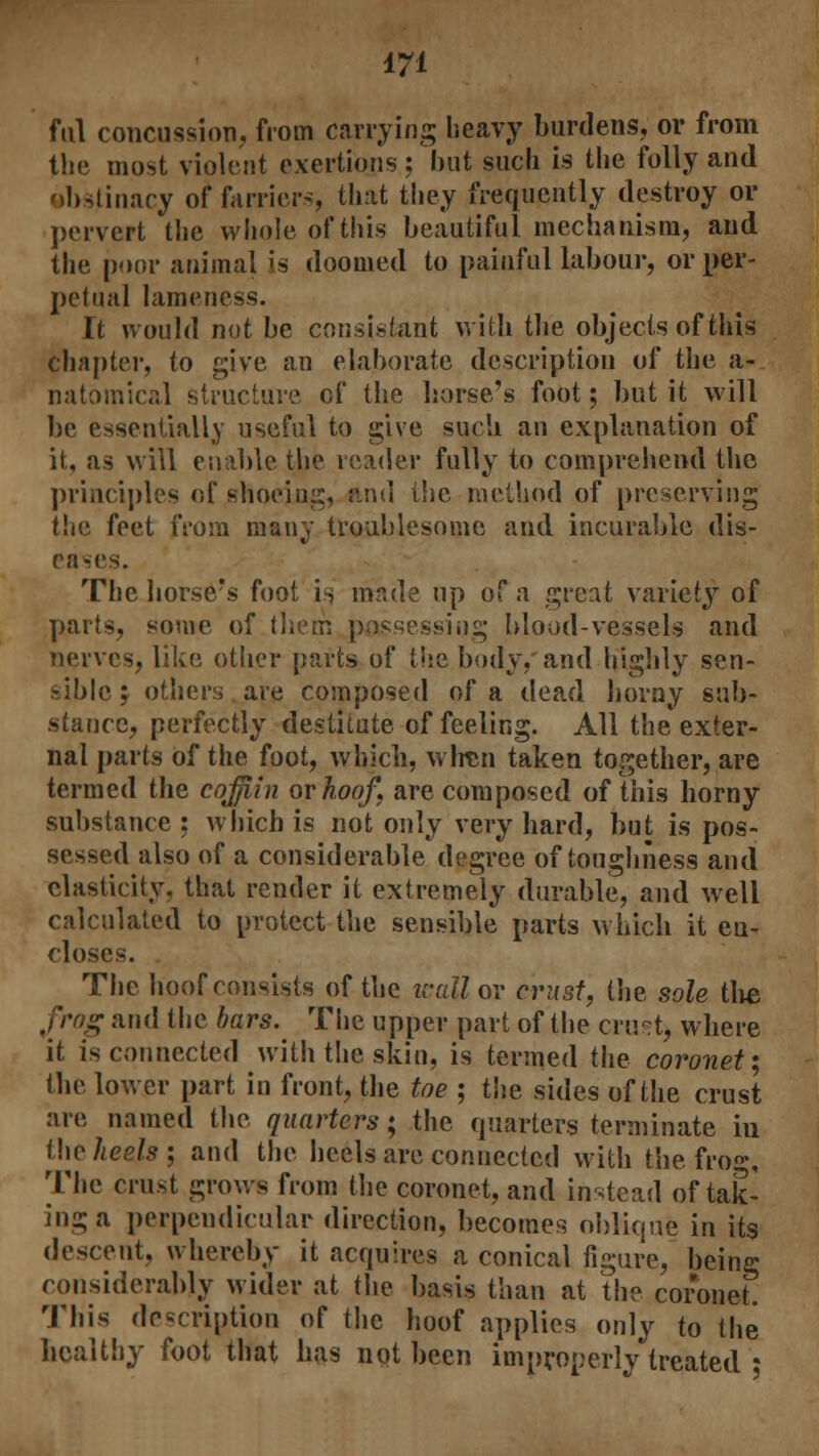 fill concussion, from carrying heavy burdens, or from the most violent exertions; but such is the folly and jtinacy of farriers, that they frequently destroy or pervert the whole of this beautiful mechanism, and the poor animal is doomed to painful labour, or per- petual lameness. It would not be consistant with the objects of this chapter, to give an elaborate description of the a- natomical structure of the horse's foot; but it will be essentially useful to give such an explanation of it, as will enable the reader fully to comprehend the principles of shoeing, and the method of preserving the feet from many troublesome and incurable dis- eases. The horse?s foot is made up of a great variety of parts, sonic of their, possessing blood-vessels and nerves, like other parts of the body, and highly sen- sible j others are composed of a dead horny sub- stance, perfectly destitute of feeling. All the exter- nal parts of the foot, which, when taken together, are termed the cojjiin or hoof, are composed of this horny substance ; which is not only very hard, but is pos- sessed also of a considerable degree of toughness and elasticity, that render it extremely durable, and well calculated to protect the sensible parts which it en- closes. The hoof consists of the wall or crust, the sole the frog and the bars. The upper part of the crust) where it is connected with the skin, is termed the coronet; the lower part in front, the toe ; the sides of the crust are named the quarters; the quarters terminate hi the heels ; and the heels are connected with the froff, The crust grows from the coronet, and instead of tak- ing a perpendicular direction, becomes oblique in its descent, whereby it acquires a conical figure, being considerably wider at the basis than at the coronet. This description of the hoof applies only to the healthy foot that has not been improperly treated *