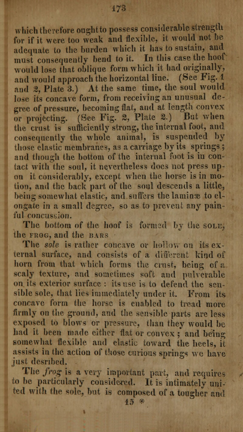 which therefore oughtto possess considerable strength for if it were too weak and flexible, it would not be adequate to the burden which it has to sustain, and must consequently bend to it. In this case the hoof would lose that oblique form which it had originally, and would approach the horizontal line. (See Fig. 1 and 2, Plate 3.) At the same time, the soul would lose its concave form, from receiving an unusual de- gree of pressure, becoming flat, and at length convex or projecting. (See Fig. 2, Plate 2.) But when the crust is sufficiently strong, the internal foot, and consequently the whole animal, is suspended by those elastic membranes, as a carriage by its springs ; and though the bottom of the internal foot is in con- tact with the soul, it nevertheless docs not press up- on it considerably, except when the horse is in mo- tion, and the back part of the soul descends a little, being somewhat elastic, and suffers the laminae to el- ongate in a small degree, so as to prevent any pain- ful concussion. The bottom of the hoof is formed by the sole, the frog, and the wars The sole is rather concave or hollow on its ex- ternal surface, and consists of a different kind of horn from that which forms the crust, being of a scaly texture, and sometimes soft and pulverable on its exterior surface : its use is to defend the sen- sible sole, that lies immediately under it. From its concave form the horse is enabled to tread more fiimly on the ground, and the sensible parts are less exposed to blows or pressure, than they would be had it been made either flat or convex ; and being somewhat flexible and elastic toward the heels, it assists in the action of those curious springs we have just desnbed. The frog is a very important part, and requires to be particularly considered. It is intimately uni- ted with the sole, but is composed of a tougher and 15 *