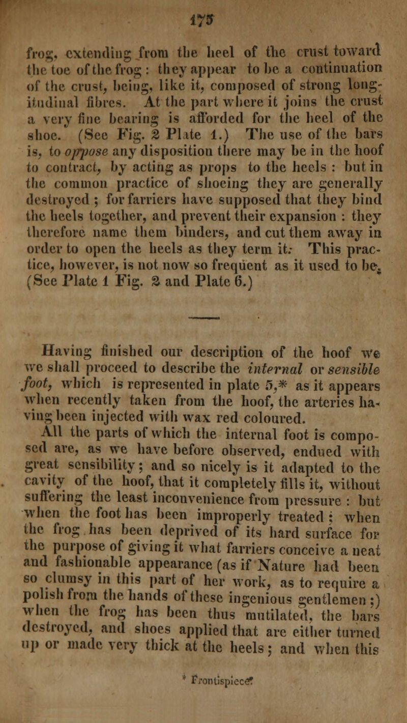 17JT frog, extending from the heel of the crust toward the toe of the frog: they appear to be a continuation of the crust, being, like it, composed of strong long- itudinal fibres. At the part where it joins the crust a very fine bearing is afforded for the heel of the shoe. (See Fig. 2 Plate 1.) The use of the bars is, to oppose any disposition there may be in the hoof to contract, by acting as props to the heels : but in the common practice of shoeing they are generally destroyed ; for farriers have supposed that they bind the heels together, and prevent their expansion : they therefore name them binders, and cut them away in order to open the heels as they term it; This prac- tice, however, is not now so frequent as it used to be. (See Plate 1 Fig. S and Plate 6.) Having finished our description of the hoof we we shall proceed to describe the internal or sensible foot, which is represented in plate 5,* as it appears when recently taken from the hoof, the arteries ha- ving been injected with wax red coloured. All the parts of which the internal foot is compo- sed are, as we have before observed, endued with great sensibility; and so nicely is it adapted to the cavity of the hoof, that it completely fills it, without suffering the least inconvenience from pressure : but when the foot has been improperly treated • when the frog lias been deprived of its hard surface for the purpose of giving it what farriers conceive a neat and fashionable appearance (as if Nature had been so clumsy in this part of her work, as to require a polish from the hands of these ingenious gentlemen;) when the frog has been thus mutilated, the bars destroyed, and shoes applied that are either turned up or made very thick at the heels; and when this * Frontispiece?