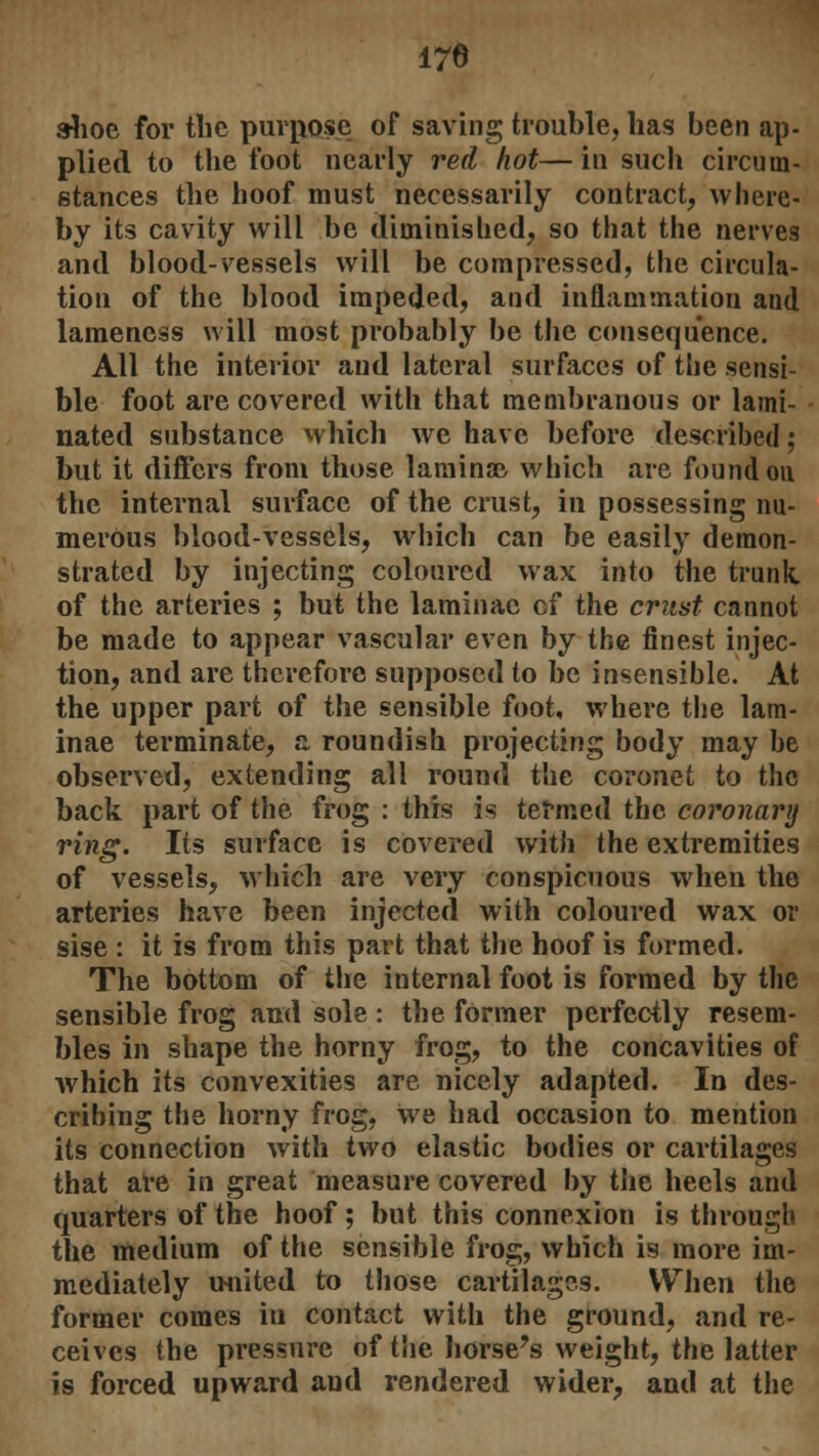 170 shoe for the purpose of saving trouble, has been ap- plied to the foot nearly red hot— in such circum- stances the hoof must necessarily contract, where- by its cavity will be diminished, so that the nerves and blood-vessels will be compressed, the circula- tion of the blood impeded, and inflammation and lameness will most probably be the consequence. All the interior and lateral surfaces of the sensi- ble foot are covered with that membranous or lami- nated substance which we have before described; but it differs from those laminae which are found on the internal surface of the crust, in possessing nu- merous blood-vessels, which can be easily demon- strated by injecting coloured wax into the trunk. of the arteries ; but the laminae of the crust cannot be made to appear vascular even by the finest injec- tion, and are therefore supposed to be insensible. At the upper part of the sensible foot, where the lam- inae terminate, a roundish projecting body may be observed, extending all round the coronet to the back part of the frog : this is termed the coronary ring. Its surface is covered with the extremities of vessels, which are very conspicuous when the arteries have been injected with coloured wax or sise : it is from this part that the hoof is formed. The bottom of the internal foot is formed by the sensible frog and sole : the former perfectly resem- bles in shape the horny frog, to the concavities of which its convexities are nicely adapted. In des- cribing the horny frog, we had occasion to mention its connection Avith two elastic bodies or cartilages that are in great measure covered by the heels and quarters of the hoof; but this connexion is through the medium of the sensible frog, which is more im- mediately united to those cartilages. When the former comes in contact with the ground, and re- ceives the pressure of the horse's weight, the latter is forced upward and rendered wider, and at the