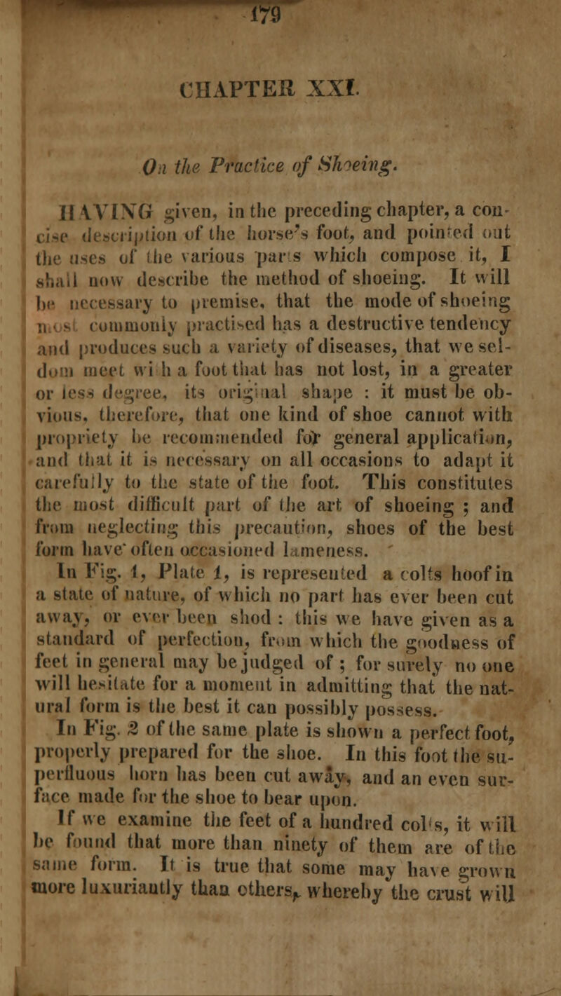 CHAPTER XX* Oi the Practice of Shoeing. \\ WING given, in the preceding chapter, a con- ci.se description vf the horse's foot, and pointed ;-:it the uses of the various parts which compose it, I now describe the method of shoeing. It will be necessary to premise, that the mode of shoeing commonly practised has a destructive tendency and produces such a variety of diseases, that wesel- sueet vvi h a foot that has not lost, in a greater or less degree., its original shape : it must be ob- vious, therefore, that one kind of shoe cannot with propriety he recommended for general application, and that it is necessary on all occasions to adapt it carefully to the state of the foot. This constitutes the most difficult part of the art of shoeing ; and from neglecting this precaution, shoes of the best form have'often occasioned lameness. In Fig. 1, Plate 1, is represented a colts hoof in a state of nature, of which no part has ever been cut away, or ever been shod: this we have given as a standard of perfection, from which the goodness of feet in general may be judged of; for surely no one will houtate for a moment in admitting that the nat- ural form is the best it can possibly possess. In Fig. 2 of the same plate is shown a perfect foot, properly prepared for the shoe. In this foot the su- perfluous horn lias been cut away-, and an even sur- face made for the shoe to bear upon. If we examine the feet of a hundred col's, it will be foun/d that more than ninety of them are of the same form. It is true that some may have grow ri more luxuriantly than others,, whereby the crus:t will
