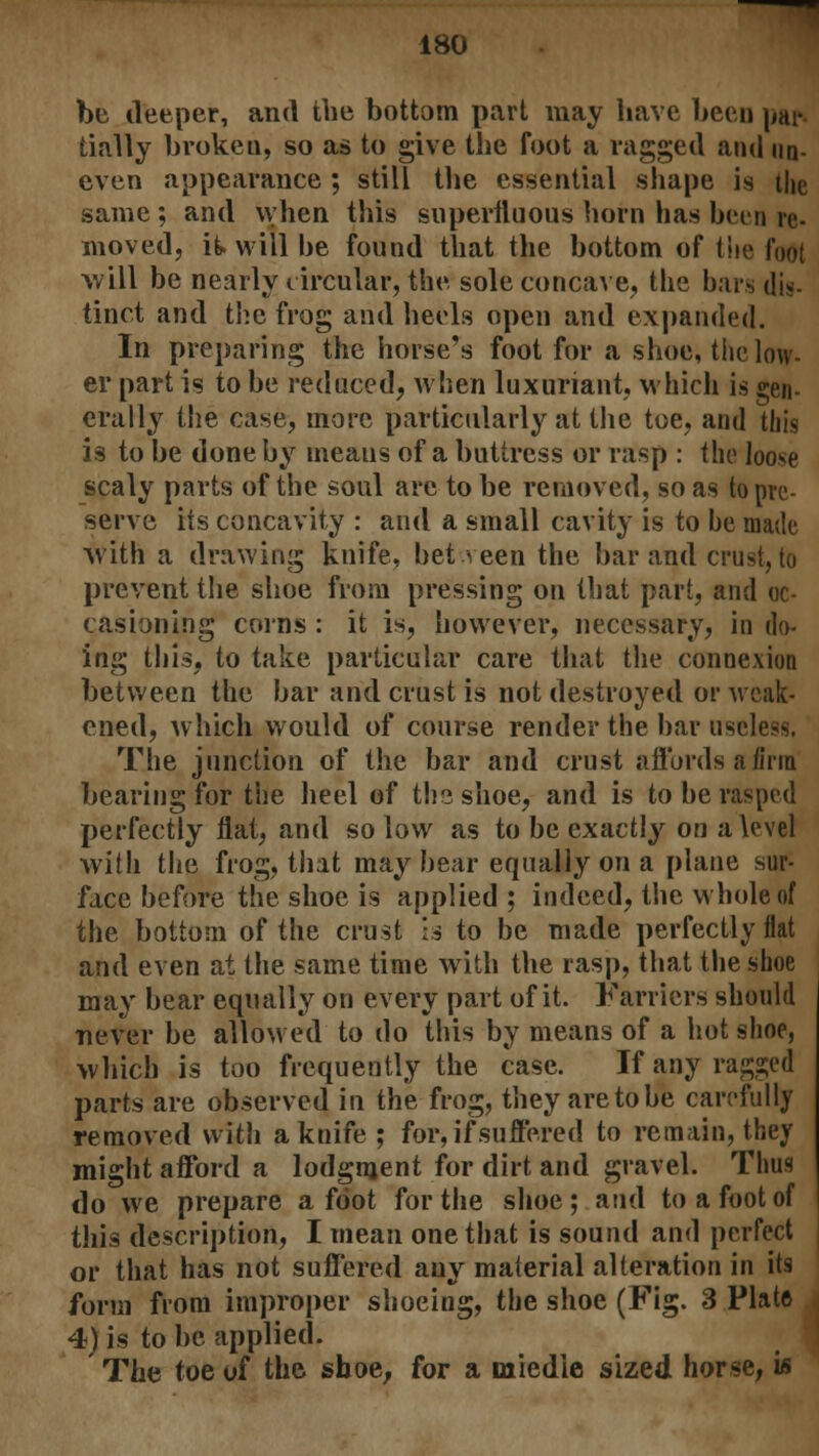 be deeper, and the bottom part may have been pat* tially brokeu, so as to give the foot a ragged and un- even appearance ; still the essential shape is the same; and when this superfluous horn has been re- moved, it will be found that the bottom of the foot will be nearly circular, the sole concave, the bars dig. tinct and the frog and heels open and expanded. In preparing the horse's foot for a shoe, tiie low- er part is to be reduced, when luxuriant, which is gen- erally the case, more particularly at the toe, and this 13 to be done by means of a buttress or rasp : the loose scaly parts of the soul are to be removed, so as to pre- serve its concavity : and a small cavity is to be made with a drawing knife, bet veen the bar and crust, to prevent the shoe from pressing on that part, and oc- casioning corns : it is, however, necessary, in do- ing this, to take particular care that the connexion between the bar and crust is not destroyed or weak- ened, which would of course render the bar useless. The junction of the bar and crust a fiords a firm bearing for the heel of the shoe, and is to be rasped perfectly flat, and so low as to be exactly on a level with the frog, that may bear equally on a plane sur- face before the shoe is applied ; indeed, the whole of the bottom of the crust is to be made perfectly flat and even at the same time with the rasp, that the shoe may bear equally on every part of it. Farriers should never be allowed to do this by means of a hot shoe, which is too frequently the case. If any ragged parts are observed in the frog, they are to be carefully removed with a knife ; for, if suffered to remain, they might afford a lodgment for dirt and gravel. Thus do we prepare a foot for the shoe ; and to a foot of this description, I mean one that is sound and perfect or that has not suffered any material alteration in its form from improper shoeing, the shoe (Fig. 3 Plate 4) is to be applied. The toe of the shoe, for a nxiedie sized horse, is