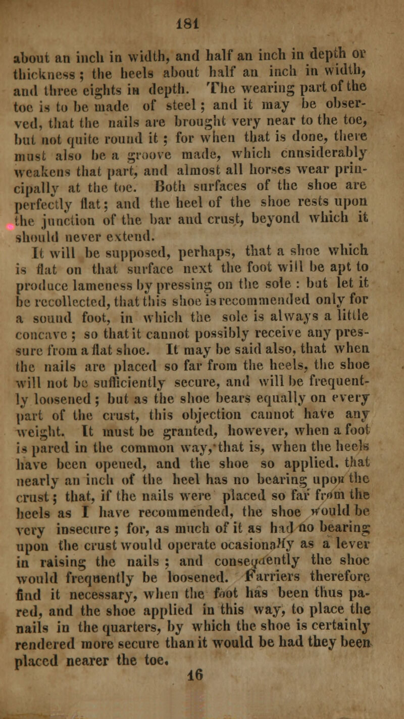 about an inch in width, and half an inch in depth or thickness ; the heels about half an inch in width, and three eights in depth. The wearing part of the toe is to be made of steel; and it may be obser- ved, that the nails are brought very near to the toe, but not quite round it ; for when that is done, there must also be a groove made, which considerably weakens that part, and almost all horses wear prin- cipally at the toe. Both surfaces of the shoe are perfectly Hat; and the heel of the shoe rests upon (he junction of the bar and crust, beyond which it should never extend. It will be supposed, perhaps, that a shoe which is flat on that surface next the foot will be apt to produce lameness by pressing on the sole : bat let it be recollected, that this shoe is recommended only for a sound foot, in which the sole is always a little concave ; so that it cannot possibly receive any pres- sure from a flat shoe. It may be said also, that when the nails are placed so far from the heels, the shoe will not be sufficiently secure, and will be frequent- ly loosened ; but as the shoe hears equally on every part of the crust, this objection cannot have any weight. It must be granted, however, when a foot is pared in the common way,that is, when the heels have been opened, and the shoe so applied, that nearly an inch of the heel has no bearing upou the crust; that, if the nails were placed so far from the heels as I have recommended, the shoe would be very insecure ; for, as much of it as had no bearing upon the crust would operate ocasionaHy as a lever in raising the nails : and consequently the shoe would frequently be loosened. Farriers therefore find it necessary, when the frot has been thus pa- red, and the shoe applied in this way, to place the nails in the quarters, by which the shoe is certainly rendered more secure than it would be had they been placed nearer the toe, 16