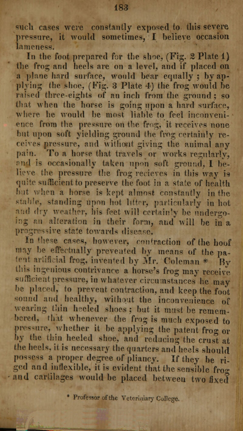 such cases were constantly exposed to this severe pressure, it would sometimes, I believe occasion, lameness. In the foot prepared for the shoe, (Fig. 2 Plate 1) the frog and heels are on a level, and if placed on a plane hard surface, would bear equally; by ap- plying the shoe, (Fig. 3 Plate 4) the frog would be raised three-eights of an inch from the ground; so that when the horse is going upon a hard surface, where he would be most liable to feel inconveni- ence from the pressure on the frog, it receives none hut upon soft yielding ground the frog certainly re- ceives pressure, and without giving the animal any pain. To a horse that travels or works regularly, pud is occasionally taken upon soft ground, I be- lieve the pressure the frog recieves in this way is quite sufficient to preserve the foot in a state of health but when a horse is kept almost constantly in the stable, standing upon hot litt-r, particularly in hot and dry weather, his feet will certainly be undergo- ing an alteration in their form, and will be in a progressive state towards disease. In these cases, however, contraction of the hoof may be effectually prevented by means of the pa- tent artificial frog, invented by Mr. Coleman * Bv this ingenious contrivance a horse's frog may receive sufficient pressure, in whatever circumstances he may be placed, to prevent contraction, and keep the foot sound and healthy, without the inconvenience of wearing thin heeled shoes ; but it must be remem- bered, that whenever the frog is much exposed to pressure, whether it be applying the patent frog or by the thin heeled shoe, and reducing the crust at the heels, it is necessary the quarters and heels should possess a proper degree of pliancy. If they be ri- ged and inflexible, it is evident that the sensible fro- and cartilages would be placed between two fixe? • Professor of the Veteriniary College.