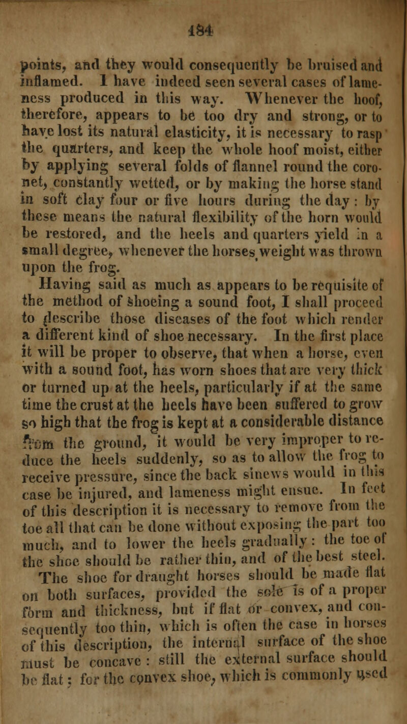 i&4 points, and they would consequently be bruised and inflamed. 1 have indeed seen several cases of lame- ness produced in this way. Whenever the hoof, therefore, appears to be too dry and strong, or to have lost its natural elasticity, it is necessary to rasp the quarters, and keep the whole hoof moist, either by applying several folds of flannel round the coro- net, constantly wetted, or by making the horse stand in soft Clay four or five hours during the day : by these means the natural flexibility of the horn would be restored, and the heels and quarters yield In a small degree, whenever the horses,weight was thrown upon the frog. Having said as much as appears to be requisite of the method of shoeing a sound foot, I shall proceed to {Inscribe those diseases of the foot which render a different kind of shoe necessary. In the first place it will be proper to observe, that when a horse, even with a sound foot, has worn shoes that are very thick or turned up at the heels, particularly if at the same time the crust at the heels have been suffered to grow so high that the frog is kept at a considerable distance ?h)m the ground, it would be very improper to re- duce the heels suddenly, so as to allow the frog to receive pressure, since the back sinews would in this case be injured, and lameness might ensue. In feet of this description it is necessary to remove from the toe all that can be done without exposing the part too much, and to lower the heels gradually: the toe ot the shoe should be rather thin, and of the best steel. The shoe for draught horses should be made fiat on both surfaces, provided the sole Is of a proper form and thickness, but if flat or convex, and con- sequently too thin, which is often the case in horses of this description, the internal surface of the shoe must be concave : still the external surface should be flat; for the convex shoe, which is commonly used
