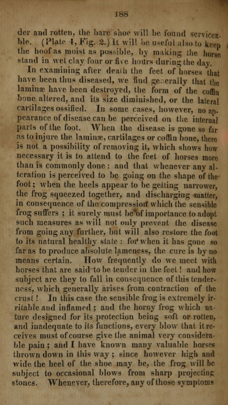 tier and rotten, the bare shoe will be found servicea- ble. (Plato 4, Fig. 2.) It will be useful also to keep the hoof as moist as possible, by making the horse, stand in wet clay four or five hours during the day. In examining after death the feet of horses that have been thus diseased, we find generally that the laminae have been destroyed, the form of the coffin bone altered, and its size diminished, or the lateral cartilages ossified. In some cases, however, no ap- pearance of disease can be perceived on the internal parts of the foot. When the disease is gone so far as to injure the laminae, cartilages or coffin bone, there is not a possibility of removing it, which shows how necessary it is to attend to the feet of horses more than is commonly done : and that whenever any al- teration is perceived to be going on the shape of the- foot; when the heels appear to be getting narrower, the frog squeezed together, and discharging matter, in consequence of the compression! which the sensible frog suffers ; it surely must be*of importance to adopt such measures as will not only prevent the disease from going any further, but will also restore the foot to its natural healthy state : for* when it has gone so far as to produce absolute lameness, the cure is by no means certain. How frequently do we meet with horses that are said to he tender in the feet! and how subject are they to fall in consequence of this tender- ness', which generally arises from contraction of the crust! In this case the sensible frog is extremely ir- ritable and inflamed ; and the horny frog which na- ture designed for its protection being soft or rotten, and inadequate to its functions, every blow that it re- ceives must of course give the animal very considera- ble pain ; and I have known many valuable horses thrown down in this way ; since however high and wide the heel of the shoe may be, the frog will be subject to occasional blows from sharp projecting stones. Whenever; therefore, any of those symptoms