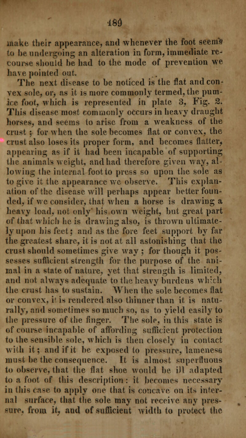 m make their appearauce, and whenever the foot seemte to be undergoing an alteration in form, immediate re- course should be had to the mode of prevention we have pointed out. The next disease to be noticed is the fiat and con- vex sole, or, as it is more commonly termed, the pum- ice foot, which is represented in plate 3, Fig. 2. This disease most commonly occurs in heavy draught horses, and seems to arise from a weakness of the crust ; for when the sole becomes flat or convex, the crust also loses its proper form, and becomes flatter, appearing as if it had been incapable of supporting the animals weight, and had therefore given way, al- lowing the internal foot to press so upon the sole as to give it the appearance wc observe. This explan- ation oftbe disease will perhaps appear better foun- ded, if wc consider, that when a horse is drawing a heavy load, not only' his own weight, but great part of that which he is drawing also, is thrown ultimate- ly upon his feet; and as the fore feet support by far the greatest share, it is not at all astonishing that the crust should sometimes give way ; for though it pos- sesses sufficient strength for the purpose of the ani- mal in a state of nature, yet that strength is limited, and not always adequate to the heavy burdens wlr.ch the crust has to sustain. When the sole becomes flat or convex, i' is rendered also thinner than it is natu- rally, and sometimes so much so, as to yield easily to the pressure of the finger. The sole, in this state is of course incapable of affording sufficient protection to the sensible sole, which is then closely in contact with it; and if it be exposed to pressure, lameness must be the consequence. It is almost superfluous to observe, that the flat shoe would be ill adapted to a foot of this description : it becomes necessary in this Case to apply one that is concave on its inter- nal surface, that the sole may not receive any pres- sure, from it, and of sufficient width to protect the