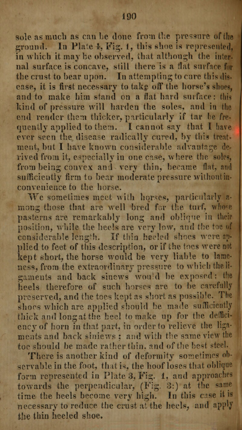 sole as much as can he done from the pressure of the ground. In Plate4, Tig. I, this shoe is represented, in which it maybe observed, that although the inter- nal surface is concave, still there is a Hat surface fur the crust to hear upon. In attempting to cure this dis- ease, it is first necessary to take off the horse's shoos, and to make him stand on a flat hard surface: this kind of pressure will harden the soles, and in the end render them thicker, particularly if tar be fre- quently applied to them. I cannot say that I have ever seen the disease radically cured, by this treat- ment, hut I have known considerable advantage rived from it, especially in one case, where the soles, from being convex and very thin, became flat, and sufficiently firm to bear moderate pressure without in- convenience to the horse. We sometimes meet with horses, particularly a- mong those that are well bred for the turf. \vhoce, pasterns are remarkably long and oblique in their position, while the heels are very low, and the t-^e of considerable rengMi. If thin heeled shoes were ap- plied to feet of this description, or if the toes were not kept short, the horse would he very liable to lame- ness, from the extraordinary pressure to which the li- gaments and back sinews would be exposed: the heels therefore of such horses are to be carefully preserved, and the toes kept as short as possible. The shoes which are applied should be made sufficiently thick and long at the heel to make up for the defici- ency of horn in that part, in order to relieve the liga- ments and back siniews : and with the same view the toe should be made rather thin, and of the best steel. There is another kind of deformity sometimes ob- servable in the foot, that is, the hoof loses that oblique form represented in Plate 3, Fig. 1, and approaches towards the perpendicular, (Fig 3:) at the same time the heels become very high. In this case it is necessary to reduce the crust at the heels, and apply the thin heeled shoe.