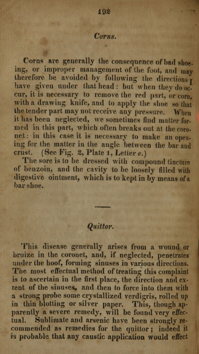 19£ Corns. Corns are generally the consequence of bad shoe- ing, or improper management of the foot, and may therefore be avoided by following the directions t have giveu under that head : but when they do oc- cur, it is necessary to remove the red part, or corn, with a drawing knife, and to apply the shoe so that the tender part may not receive any pressure. When it has been neglected, we sometimes find matter for- med in this part, which often breaks out at the coro- net : in this case it is necessary to make an open- ing for the matter in the angle between the bar and crust. (See Fig. 2, Plate 1, Letter e.) The sore is to be dressed with compound tincture of benzoin, and the cavity to be loosely filled with digestive ointment, which is to kept in by means of a bar shoe. Quitter. This disease generally arises from a wound or bruize in the coronet, and, if neglected, penetrates under the hoof, forming sinuses in various directions. The most effectual method of treating this complaint is to ascertain in the first place, the direction and ex- tent of the sinuses, and then to force into them with a strong probe some crystallized verdigris, rolled up in thin blotting or silver paper. This, though ap- parently a severe remedy, will be found very effec- tual. Sublimate and arsenic have been strongly re- commended as remedies for the quittor; indeed it is probable that any caustic application would effect