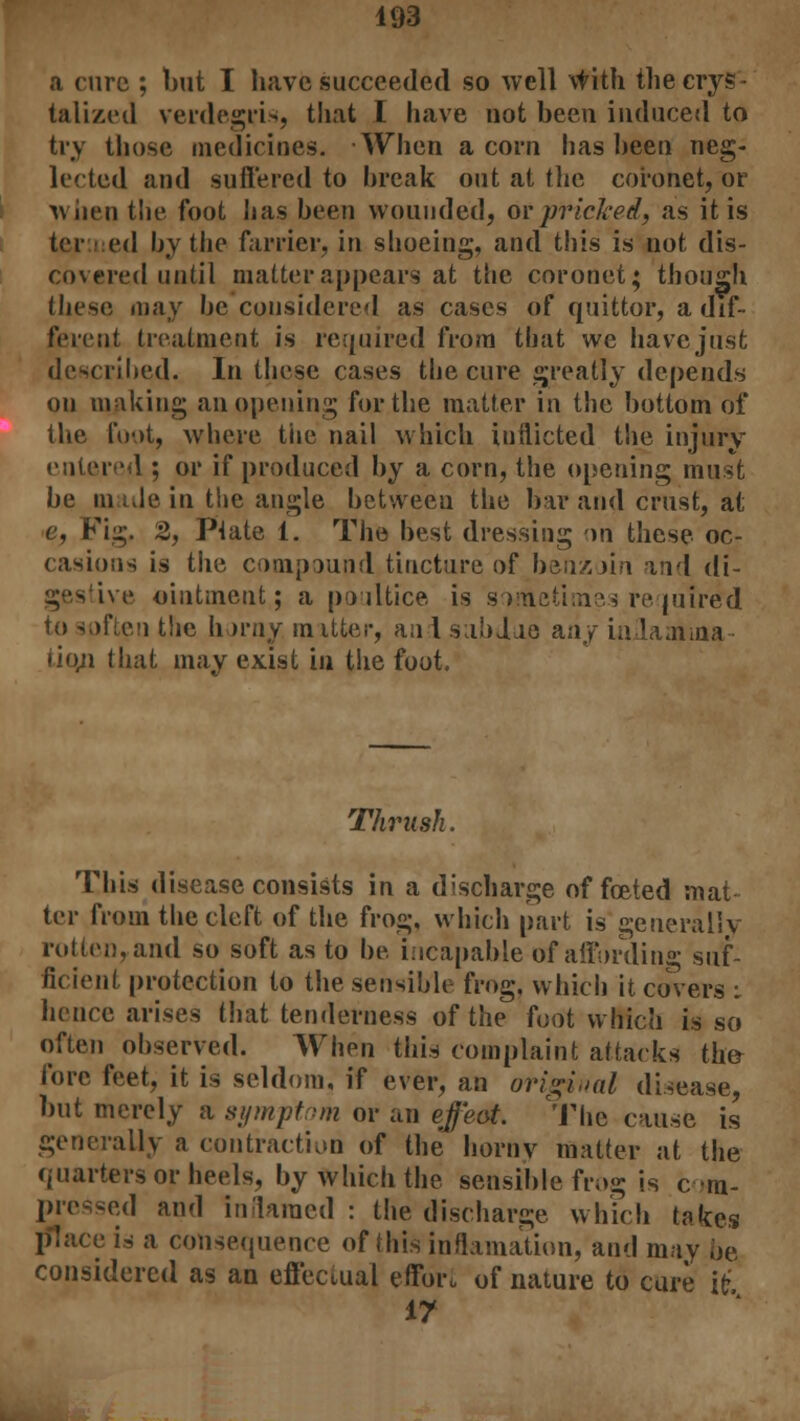 a cure ; but I have succeeded so well with the crys- talized verdegri>, that I have not been induced to try those medicines. When acorn has been neg- lected and suffered to break out at the coronet, or when the foot has been wounded, or pricked, as it is ter ed by the farrier, in shoeing, and this is not dis- covered until matter appears at the coronet; though these may be considered as cases of quittor, a dif- ferent treatment is required from that we have just described. In these cases the cure greatly depends on making an opening for the matter in the bottom of the foot, where the nail which inflicted the injury entered ; or if produced by a corn, the opening must be made in the angle between the bar and crust, at e, Fig. 2, Ptate 1. The best dressing on these oc- casions is the compound tincture of benzoin and di- ive ointment; a poultice is sometimes required to soften the horny mitter, and subdue any inlamma iio,n that may exist in the foot. Thrush. This disease consists in a discharge of fceted mat- ter from the cleft of the frog, which part is generally rotten, and so soft as to he incapable of affording suf- ficient protection to the sensible frog, which it covers : hence arises that tenderness of the foot which is so often observed. When this complaint attacks the- fore feet, it is seldom, if ever, an original disease, but merely a symptom or an efeat. The cause is generally a contraction of the horny matter at the quarters or heels, by which the sensible frog is c m- pressed and inflamed : the discharge which takes [flace is a consequence of this inclination, and may be considered as an effectual effort of nature to cure it 17