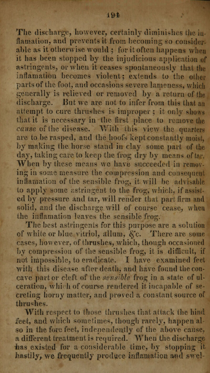 The discbarge, however, certainly diminishes the iu- ilamalion, and prevents it from becoming so consider- able as it otherwise would ; for it often happens when it has been stopped by the injudicious application of astringents, or when it ceases spontaneously that the inflaniation becomes violent; extends to the other parts of the foot, and occasions severe lameness, which generally is relieved or removed by a return of the discharge. J3ut we are not to infer from this that an attempt to cure thrushes is improper ; it only shows that it is necessary in the first place to remove the cause of the disease. With this view the quarters are to be rasped, and the hoofs kept constantly moist, by making the horse stand in clay some part of the day, taking care to keep the frog dry by means of tar, When by these means we have succeeded in remov- ing in some measure the compression and consequent inflaniation of the sensible frog, it will be advisable to apply some astringent to the frog, which, if assist- ed by pressure and tar, will render that part firm and solid, and the discharge will of course cease, when the inflaniation leaves the sensible frog. The best astringents for this purpose are a solution of white or blue vitriol, allum, §c. There are some cases, however, of thrushes, which, though occasioned by compression of the sensible frog, it is difficult, if not impossible, to eradicate. I have examined feet with this disease after death, and have found the con- cave part or cleft of the sensible frog in a state of ul- ceration, which of course rendered it incapable of se- creting homy matter, and proved a constant source of thrushes. With respect to those thrushes that attack the hind feet, and which sometimes, though rarely, happen al- so in the fore feet, independently of the above cause, a different treatment is required. When the discharge -has existed for a considerable time, by stopping it hastily, we frequently produce inflaniation and swe!