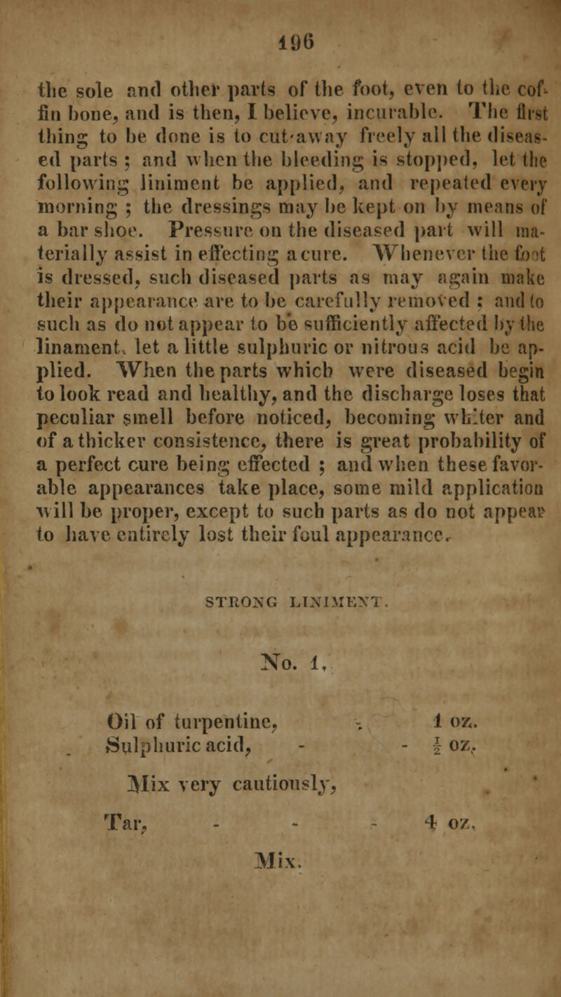 the sole and other parts of the foot, even to the cof- fin bone, and is then, I believe, incurable. The first thing to be done is to cut-away freely all the diseas- ed parts ; and when the bleeding is stopped, let the following liniment be applied, and repeated every morning ; the dressings may be kept on by means of a bar shoe. Pressure on the diseased part will ma- terially assist in effecting acme. Whenever the Coot is dressed, such diseased parts as may again make their appearance are to be carefully removed ; and to such as do not appear to b'e sufficiently affected by the -1 in anient, let a little sulphuric or nitrous acid be ap- plied. When the parts which were diseased begin to look read and healthy, and the discharge loses that peculiar smell before noticed, becoming whiter and of a thicker consistence, there is great probability of a perfect cure being effected ; and when these favor- able appearances take place, some mild application will be proper, except to such parts as do not appeal? to have entirely lost their foul appearancCr STRONG LINIMF.XT. No. 1, Oil of turpentine, Sulphuric acid, 1 OK - I- OZ, Mix very cautiously, Tar, 4 oz, Mix.