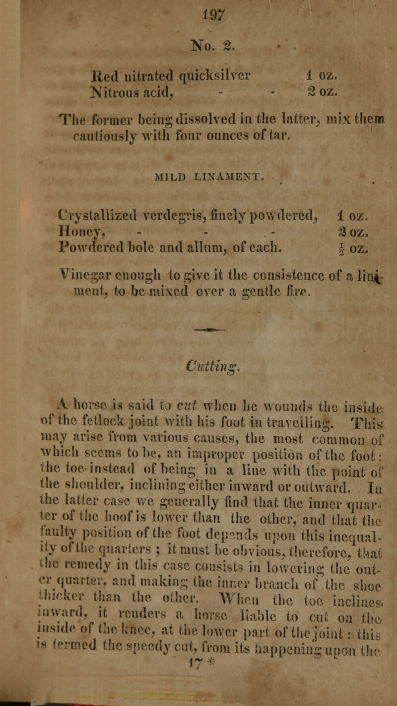 No. 2. lied nitrated quicksilver 1 oz. Nitrous acid, - - 2 oz. The former being dissolved in the latter, mix them cautiously with four ounces of tar. MILD LINAMENT. Crystallized verdegris, finely powdered, 1 oz. Honey, - - - 3oz. Powdered bole and allum, of each. \ oz. Vinegar enough to give it the consistence of a lii% meut, to be mixed over a gentle fire. Cutting. A horse is said *u cut when lie wounds the inside of the fetlock joint with his foot in travelling. This' may arise from various causes, the most common of which seems to be, an improper position of the foot: the toe instead of being in a line with the point of the shoulder, inclining either inward or outward. In the latter case we generally find that the inner tprar- ter of the hoof is lower than the other, and that the faulty position of the foot depends upon this inequal- ity of the quarters ; it must be obvious, therefore, that the remedy in this rase consists in lowering the out- er quarter, and making the inner branch of the shoe thicker than the other. When the toe inclines. inward, it renders a horse liable to cut on the inside of the knee, at the lower part of the joint: this is termed the speedy cut, from its happeningupon the 17*