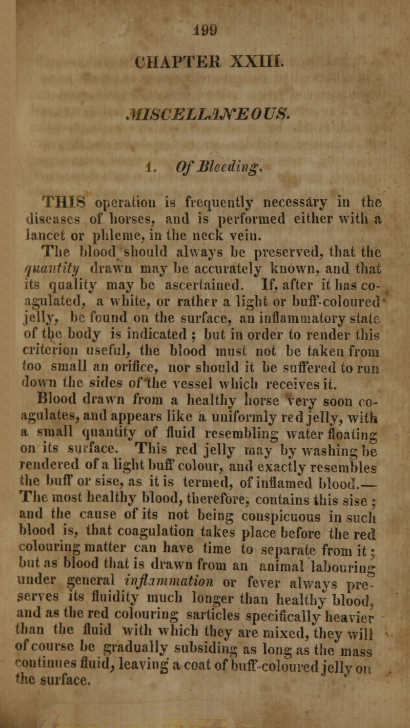 MISCELLANEOUS. 1. Of Bleeding. THIS operation is frequently necessary in the diseases of horses, and is performed either with a lancet or phleme, in the neck vein. The blood should always be preserved, that the quantity drawn may be accurately known, and that its quality maybe ascertained. If, after it has co- agulated, a white, or rather a light or buff-coloured jelly, be found on the surface, an inflammatory state of the body is indicated ; but in order to render this criterion useful,, the blood must not be taken from too small an orifice, nor should it be suffered to run down the sides of'the vessel which receives it. Blood drawn from a healthy horse very soon co- agulates, and appears like a uniformly red jelly, with a small quantity of fluid resembling water floating on its surface. This red jelly may by washing be rendered of a light buff colour, and exactly resembles the buff orsise, as it is termed, of inflamed blood.— The most healthy blood, therefore, contains this sise ; and the cause of its not being conspicuous in such blood is, that coagulation takes place before the red colouring matter can have time to separate from it • but as blood that is drawn from an animal labouring under general inflammation or fever always pre- serves its fluidity much longer than healthy blood, and as the red colouring sarticles specifically heavier than the fluid with which they are mixed, they will of course be gradually subsiding as long as the mass continues fluid, leaving a coat of buff coloured jelly on the surface.