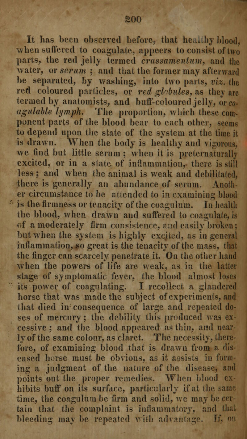 It Tias been observed before, that healthy blood, when suffered to coagulate, appeers to consist of two parts, the red jelly termed crassamentuw, and the water, or serum ; and that the former may afterward be separated, by washing, into two parts, viz. the red coloured particles, or red ghbides, as they arc termed by anatomists, and buff-coloured jelly, wco- agulable lymph. The proportion, which these com- ponent parts of the blood bear to each other, seems to depend upon the state of the system at the time it is drawn. When the body is healthy and vigorous, we find but little serum ; when it is preternaturallv excited, or in a state of inflammation,- there is still less; and when the animal is weak and debilitated, there is generally an abundance of scrum. Anoth- er circumstance to be attended to in examining blood is the firmness or tenacity of the coaguluin. In health the blood, when drawn and suffered to coagulate, is of a moderately firm consistence, and easily broken; but when the system is highly excited, as in general inflammation, so great is the tenacity of the mass, that the finger can scarcely penetrate it. On the other hand when the powers of life are weak, as in tiie latter stage of symptomatic fever, the blood almost loses its power of coagulating. I recollect a glandered horse that was made the subject of experiments, and that died in cousequence of large and repeated do- ses of mercury; the debility this produced was ex- cessive ; and the blood appeared as thin, and near- ly of the same colour, as claret. The necessity, there- fore, of examining blood that is drawn from a dis- eased horse must be obvious, as it assists in form- ing a judgment of the nature of the disease, and points out the proper remedies. When blood ex- hibits buff on its surface, particularly if at the same, time, the coagulum be firm and solid, we may be cer- tain that the complaint is inflammatory, and that bleeding may be repeated with advantage. If.