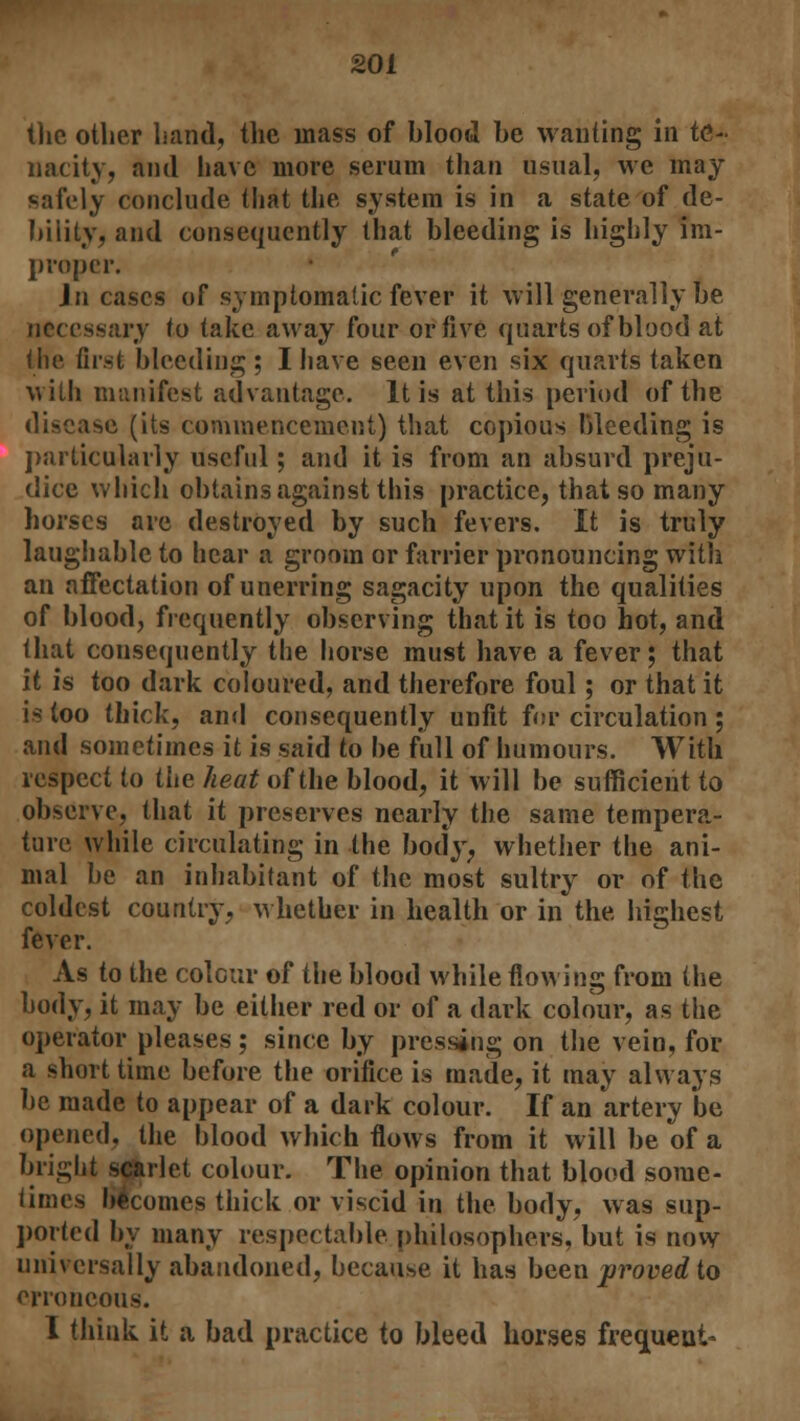 the other hand, the mass of blood be wanting in te- nacity, and have more serum than usual, we may safely conclude that the system is in a state of de- bility, and consequently that bleeding is highly im- proper. In cases of symptomatic fever it will generally be necessary to take away four or five quarts of blood at the first bleeding ; I have seen even six quarts taken with manifest advantage. It is at this period of the disease (its commencement) that copious bleeding is particularly useful; and it is from an absurd preju- dice which obtains against this practice, that so many horses are destroyed by such fevers. It is truly laughable to hear a groom or farrier pronouncing with an affectation of unerring sagacity upon the qualities of blood, frequently observing that it is too hot, and that consequently the horse must have a fever; that it is too dark coloured, and therefore foul; or that it is too thick, and consequently unfit for circulation ; and sometimes it is said to be full of humours. With respect to the heat of the blood, it will be sufficient to observe, that it preserves nearly the same tempera- ture while circulating in the body, whether the ani- mal be an inhabitant of the most sultry or of the coldest country, whether in health or in the highest fever. As to the colour of the blood while flowing from the body, it may be either red or of a dark colour, as the operator pleases; since by pressing on the vein, for a short time before the orifice is made, it may always be made to appear of a dark colour. If an artery be opened, the blood which flows from it will be of a bright scarlet colour. The opinion that blood some- times becomes thick or viscid in the body, was sup- ported by many respectable philosophers, but is now universally abandoned, because it has been proved to erroneous. I think it a bad practice to bleed horses frequent-