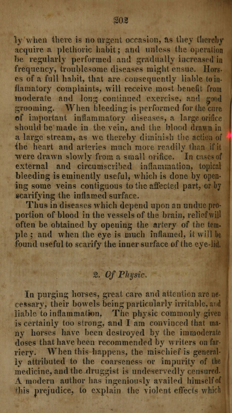 203 }y when there is no urgent occasion, Jis they thereby acquire a plethoric habit; and unless the operation be regularly performed and gradually increased in frequency, troublesome diseases might ensue, Ilors- es of a full habit, that are consequently liable toin- flamatory complaints, will receive most benefit from moderate and long continued exercise, and good grooming. When bleeding is performed for the cure of important inflammatory diseases, a large orifice should be made in the vein, and the blood drawn in a large stream, as we thereby diminish the action of the heart and arteries much more readily than if it were drawn slowly from a small orifice. In cas external and circumscribed inflammation, topical bleeding is eminently useful, which is done by open- ing some veins contiguous to the, affected part, or by scarifying the inflamed surface. Thus in diseases which depend upon an undue pro- portion of blood in the vessels of the brain, relief will often be obtained by opening the artery of the tern- pie ; and when the eye is much inflamed, it will be found useful to scarify the inner surface of the eyelid. 2. Of Physic. In purging horses, great care and attention arc ne- cessary, their bowels being particularly irritable, and liable to inflammation. The physic commonly given is certainly too strong, and I am convinced that ma- ny horses have been destroyed by the immoderate doses that have been recommended by writers on far- riery. When this happens, the mischief is general- ly attributed to the coarseness or impurity of the medicine, and the-druggist is undeservedly censured. A modern author has ingeniously availed himself of rhis prejudice, to explain the violent effects which