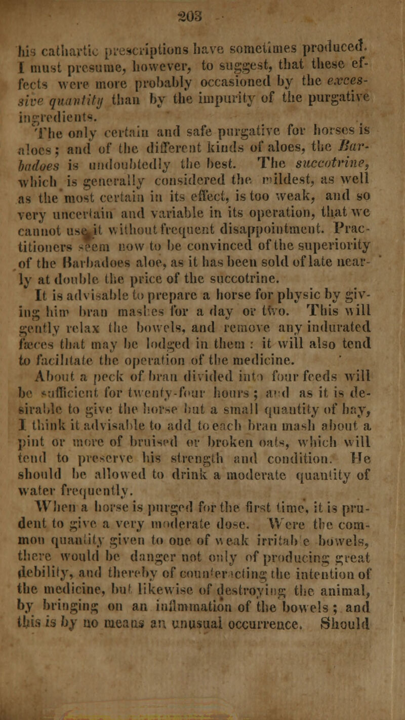 cathartic prescriptions have sometimes produced. I must presume, however, to suggest, that these ef- fects wore more probably occasioned by the exces- sive quantity than by the impurity of the purgative ingredients. The only certain and safe purgative for horses is aloes; and of the different kinds of aloes, the Bar- hiuloes is undoubtedly the best. The succotrine, which is generally considered the mildest, as well as the most certain in its effect, is too weak, and so very uncertain and variable in its operation, that we cannot use^it without frequent disappointment. Prac- titioners seem now to be convinced of the superiority of the Barbadoes aloe, as it has been sold of late near ly at double the price of the succotrine. It is advisable to prepare a horse for physic by giv- ing him bran mashes for a day or two. This w ill gently relax the bowels, and remove any indurated faeces that may be lodged in them : it will also tend to facilitate the operation of the medicine. About a pock of bran divided Int-> four feeds will be sufficient for twenty-four hours ; and as it is de- sirable to give the horse but a small quantity of hay, I think it advisable to add toeach bran mash about a pint or more of bruised or broken oats, which will tend to preserve his strength and condition. He should be allowed to drink a moderate quantity of water frequently. When a horse is purged for the first time, it is pru- dent to give a very moderate dose. Were the com- mon quantity given to one of weak irritab e bowels, there would be danger not only of producing great debility, and thereby of eoun'er >cting the intention of the medicine, but likewise of destroying the animal, by bringing on an inflmmation of the bowels ; and this is by no means an unusual occurrence. Should