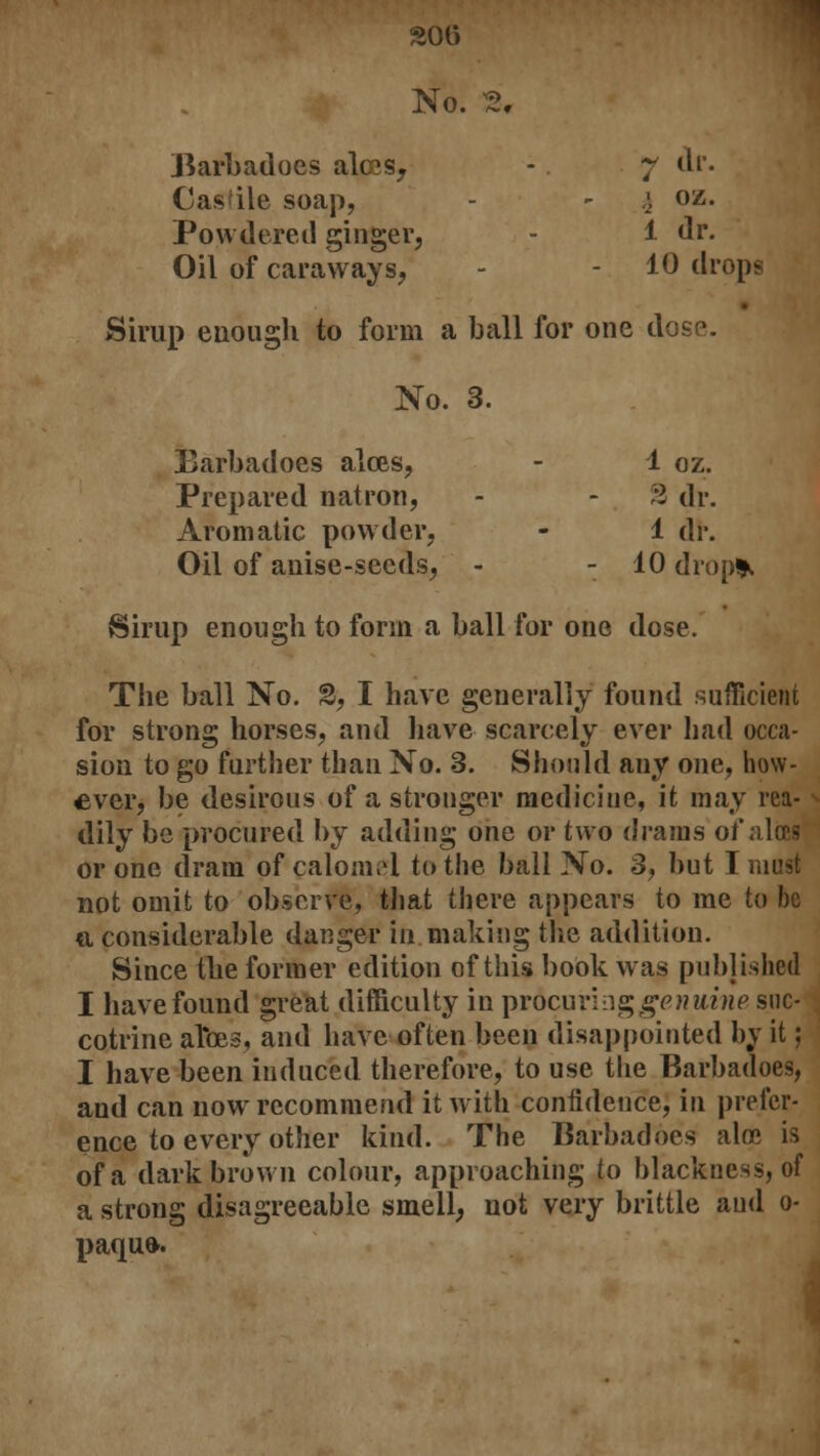 No. 3, Barbadoes alcos, - 7 dr. Castle soap, - - i oz. Powdered ginger, 1 dr. Oil of caraways, - - 10 drops Sirup enough to form a ball for one dose. No. 3. Barbadoes aloes, - 1 oz. Prepared natron, - - % dr. Aromatic powder, - 1 dr. Oil of anise-seeds, - - 10 drop*. Sirup enough to form a ball for one dose. The ball No. 3, I have generally found sufficient for strong horses, and have scarcely ever had occa- sion to go further than No. 3. Should any one, how- ever, be desirous of a stronger medicine, it may rea- dily be procured by adding one or two drams of alces or one dram of calomel to the ball No. 3, but I must not omit to observe, that there appears to me to be o, considerable danger in.making the addition. Since the former edition of this book was published I have found great difficulty in prdcuringgewttiwe suc- cotrine aTtes, and have often been disappointed by it; I have been induced therefore, to use the Barbadoes, and can now recommend it with confidence, in prefer- ence to every other kind. The Barbadoes alee is of a dark brown colour, approaching to blackness, of a strong disagreeable smell, not very brittle and 0- paqufr.