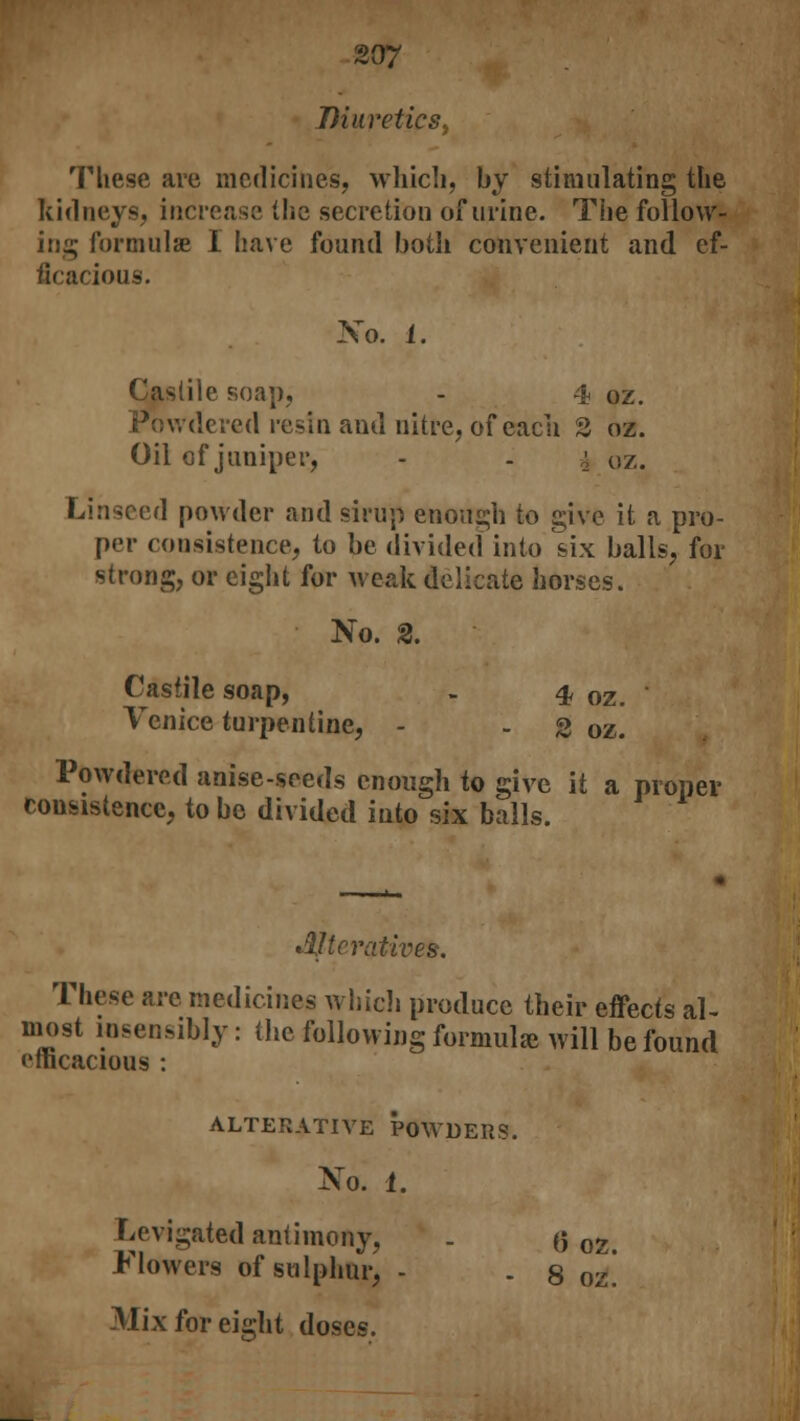 DiureticSy These are medicines, which, by stimulating the kidneys, increase the secretion of urine. The follow- ing formulae I have found both convenient and ef- ficacious. No. i. Castile soap, - 4 oz. vvdered resin and nitre, of each 2 oz. Oil of juniper, - . a oz. Linseed powder and sirup enough to give it a pro- per consistence, to be divided into six balls, for strong, or eight for weak delicate horses. No. 2. Castile soap, - 4 oz. * Venice turpentine, - - 3 oz. Powdered anise-seeds enough to give it a proper consistence, to be divided into six balls. lijtcratives. These are medicines which produce their effects al- most insensibly: the following formulae will be found efficacious : ALTERATIVE POWDERS. No. 1. Levigated antimony, . (5 oz# Flowers of sulphur, - . 8 oz. Mix for eight doses.
