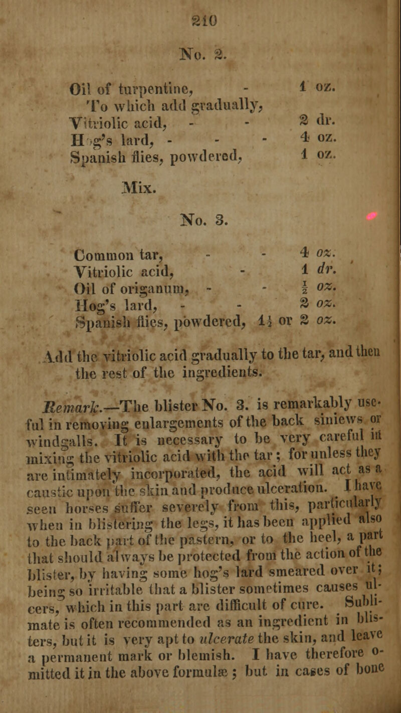 No. % Oil of turpentine, - 1 oz. To which add gradually, Vitriolic acid, - - & di*. H g's lard, * oz. Spanish flies, powdered, 4 oz. Mix. No. 3. Common tar, - - 4? oz. Vitriolic acid, - 1 dr. Oil of origanum, - - I oz. Hog's lard, - - 2 oz. Spanish flies, powdered, li or 2 oz. Vdd the vitriolic acid gradually to the tar, and then the rest of the ingredients. Remark.— The blister No. 3. is remarkably use- fill in removing enlargements of the back siniews or windgalls. It is necessary to be very careful ni mixing the vitriolic acid with the tar; for unless they are intimately incorporated, the acid will act as a caustic upon'the skin and produce ulceration. I have seen horses suffer severely from this, particularly when in blistering the legs, it has been applied also to the back part of the pastern, or to the heel, a part that should always be protected from the action of the blister, by having some hog's lard smeared over it; being so irritable that a blister sometimes causes ul- cersfwhich in this part are difficult of cure. Subli- mate is often recommended as an ingredient in blis- ters, but it is very apt to ulcerate the skin, and leave a permanent mark or blemish. I have therefore o- mitted it in the above formula; but in cages of bone