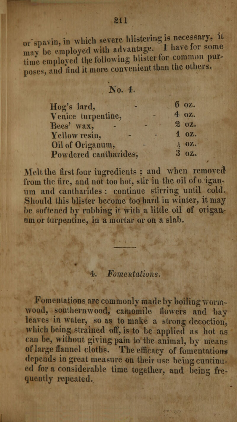 or-gpavm, in which severe blistering is necessary, it n ay be employed with advantage. I have for some time employed the following blister for common pur- poses, and find it more convenient than the others. No. 4. Hog's lard, - 6 Venice turpentine, - 4* Bees' wax, . - 2 Yellow resin, - - 1 Oil of Origanum, - \ oz. Powdered cantharides, 3 oz. Melt the first four ingredients : and when removed from the fire, and not too hot, stir in the oil of o. igan- uia and cantharides : continue stirring until cold. Should this blister become too hard in winter, it may be softened by rubbing it with a little oil of origan- am or turpentine, in a mortar or on a slab. oz. oz. oz. oz. 4. Fomentations. Fomentations are commonly made by boiling worm- wood, southernwood, camomile flowers and bay leaves in water, so as to make a strong decoction, which being strained off, is to be applied as hot as can be, without giving pain to the animal, by means of large flannel cloths. The efficacy of fomentations depends in great measure on their use being cuntinu- ed for a considerable time together, and being fre- quently repeated.