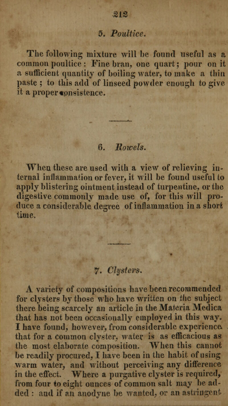 5. Poultice. The following mixture will be found useful as a common poultice : Fine bran, one quart; pour on it a sufficient quantity of boiling water, to make a tliin paste ; to this add of linseed powder enough to give- it a proper consistence. 6. Rowels. When these are used with a view of relieving in- ternal inflammation or fever, it will be found useful to apply blistering ointment instead of turpentine, or the digestive commonly made use of, for this will pro- duce a considerable degree of inflammation in a short time. 7. Clysters. A variety of compositions have been recommended for clysters by those who have written on the subject there being scarcely an article in the Materia Medica that has not been occasionally employed in this way. I have found, however, from considerable experience that for a common clyster, water is as efficacious as the most elaborate composition. When this cannot be readily procured, I have been in the habit of using warm water, and without perceiving any difference in the effect. Where a purgative clyster is required, from four to eight ounces of common salt may be ad- ded : and if an anodyne be wanted, or an astringent.