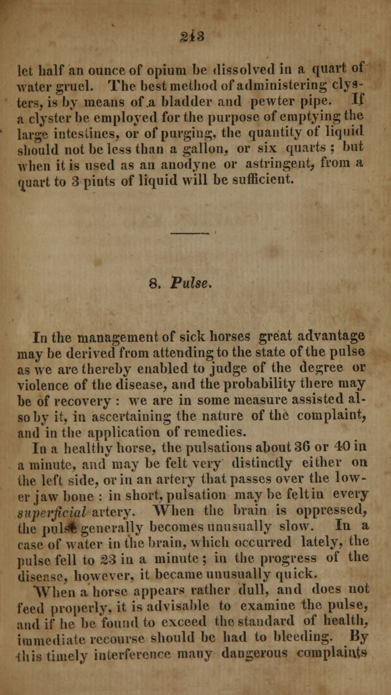 2*3 let half an ounce of opium be dissolved in a quart of water gruel. The best method of administering clys- ters, is by means of .a bladder and pewter pipe. If a clyster be employed for the purpose of emptying the large intestines, or of purging, the quantity of liquid should not be less than a gallon, or six quarts ; but when it is used as an anodyne or astringent, from a Quart to 3 pints of liquid will be sufficient. 8. Pulse. In the management of sick horses great advantage may be derived from attending to the state of the pulse as we are thereby enabled to judge of the degree or violence of the disease, and the probability there may be of recovery : we are in some measure assisted al- so by it, in ascertaining the nature of the complaint, and in the application of remedies. In a healthy horse, the pulsations about 36 or 40 in a minute, and may be felt very distinctly either on the left side, or in an artery that passes over the low- er jaw bone : in short, pulsation may be felt in every superficial artery. When the brain is oppressed, tlie puldl generally becomes unusually slow. In a case of water in the brain, which occurred lately, the pulse fell to S3 in a minute; in the progress of the disease, however, it became unusually quick. When a horse appears rather dull, and does not feed properly, it is advisable to examine the pulse, and if he be found to exceed the standard of health, immediate recourse should be had to bleeding. By ihis timely interference many dangerous complaints