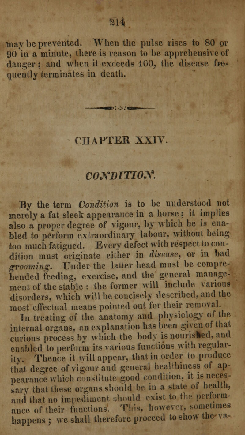may be prevented. When the pulse rises to 80 or 90 in a minute, there is reason to be apprehensive of danger; and when it exceeds 100, the disease fro* quently terminates in death. CHAPTER XXIV. CONDITION. By the term Condition is to be understood not merely a fat sleek appearance in a horse; it implies also a proper degree of vigour, by which he is ena- bled to perform extraordinary labour, without being too much fatigued. Every defect with respect to con- dition must originate either in disease, or in bad grooming. Under the latter head must be compre- hended feeding, exercise, and the general manage- ment of the stable : the former will include various disorders, which will be concisely described, and the most effectual means pointed out for their removal. In treating of the anatomy and physiology of the internal organs, an explanation has been given of that curious process by which the body is nourisled, and enabled to perform its various functions with regular- ity. Thence it will appear, that in order to produce that degree of vigour and general healthiness of ap- pearance which constitute good condition, it is neces- sary that these organs should lie in a state of health, and that no impediment should exist to the perform- ance of their functions. This, however, sometimes happens j we shall therefore proceed to show the-va-