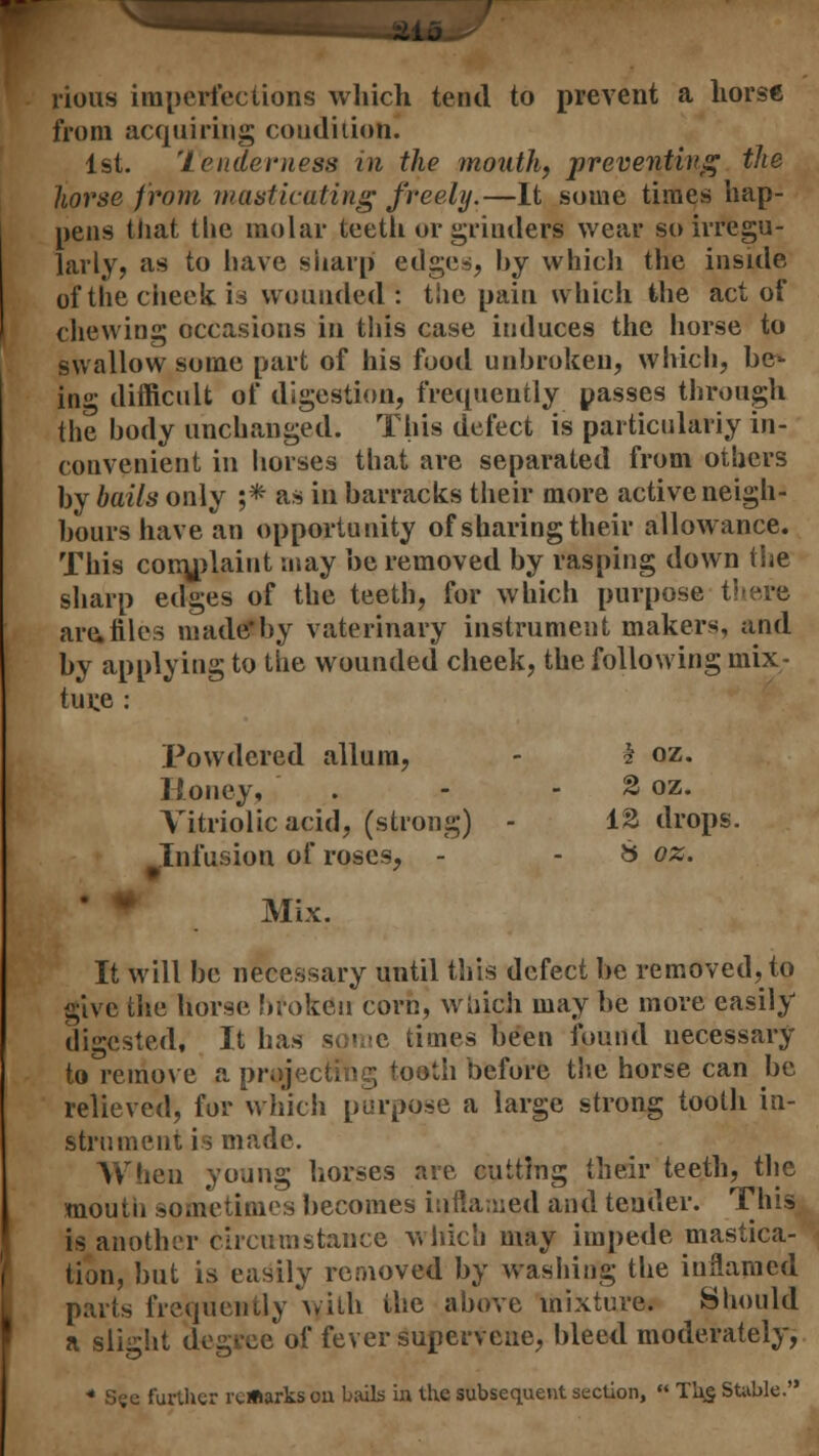 pious imperfections which tend to prevent a horse from acquiring condition. 1st. 'tenderness in the mouth, preventing the horse from masticating freely.—It some times hap- pens that the molar teeth or grinders wear so irregu- larly, as to have sharp edges, by which the inside of the cheek is wounded: the pain which the act of chewing occasions in this case induces the horse to swallow some part of his food unbroken, which, be^ in»' difficult of digestion, frequently passes through the body unchanged. This defect is particularly in- convenient in horses that are separated from others by bails only ;* as in barracks their more active neigh- bours have an opportunity of sharing their allowance. This comjdaiut may be removed by rasping down the sharp edges of the teeth, for which purpose tl are,tiles made*by vaterinary instrument makers, and by applying to the wounded cheek, the following mix- ture : Powdered allum, - h oz. Honey, . - - 2 oz. Vitriolic acid, (strong) - 13 drops. Infusion of roses, - - & oz. Mix. It will be necessary until this defect be removed, to give the horse broken corn, which may be more easily digested, It has some times been found necessary to remove a projecting tooth before the horse can be relieved, for which purpose a large strong tooth in- strument is made. When young horses are cutting their teeth, the mouth sometimes becomes inflamed and tender. This is another circumstance which may impede mastica- tion, but is easily removed by washing the inflamed parts frequently with the above mixture. Should a slight degree of fever supervene, bleed moderately, * See further remarks on bails in the subsequent section, Tb£ Stable.
