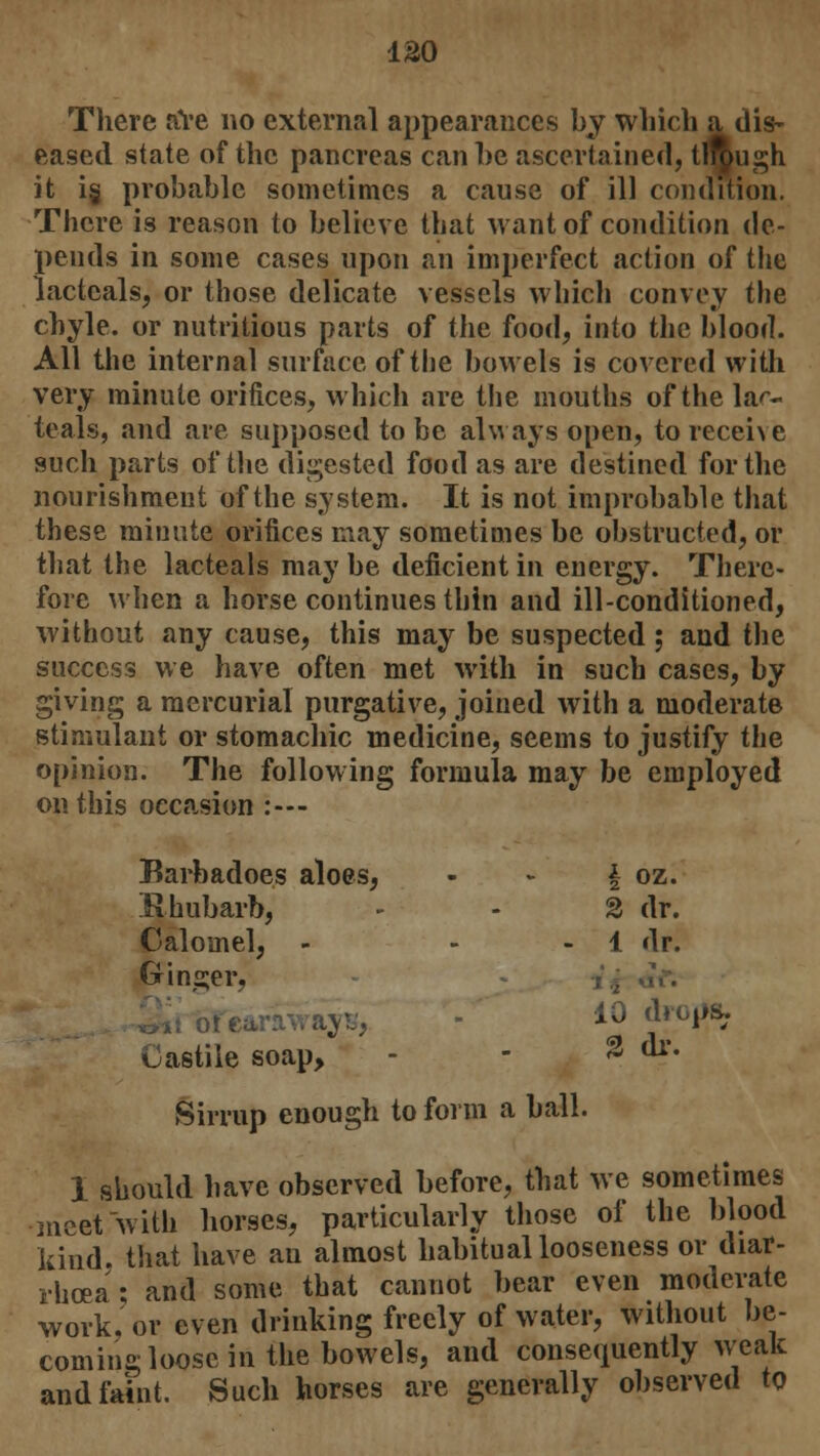 120 There aVe no external appearances by which a dis- eased state of the pancreas can he ascertained, though it i«j probable sometimes a cause of ill condition. There is reason to believe that want of condition de- pends in some cases upon an imperfect action of the lactcals, or those delicate vessels which convey the chyle, or nutritious parts of the food, into the blood. All the internal surface of the bowels is covered with very minute orifices, which are the mouths of the la^- teals, and are supposed to be always open, to receive such parts of the digested food as are destined for the nourishment of the system. It is not improbable that these minute orifices may sometimes be obstructed, or that the lacteals may be deficient in energy. There- fore when a horse continues thin and ill-conditioned, without any cause, this may be suspected; and the success we have often met with in such cases, by giving a mercurial purgative, joined with a moderate stimulant or stomachic medicine, seems to justify the opinion. The following formula may be employed on this occasion :--- Barbadoes aloes, Rhubarb, Calomel, - Ginger, Castile soap, Sirrup enough to form a ball. 1 should have observed before, that we sometimes meet with horses, particularly those of the blood kind, that have an almost habitual looseness or diar- rhoea; and some that cannot bear even moderate work, or even drinking freely of water, without be- coming loose in the bowels, and consequently weak and faint. Such horses are generally observed to I 2 oz. 2 dr. 1 dr. 10 drc ,ps. % dr.