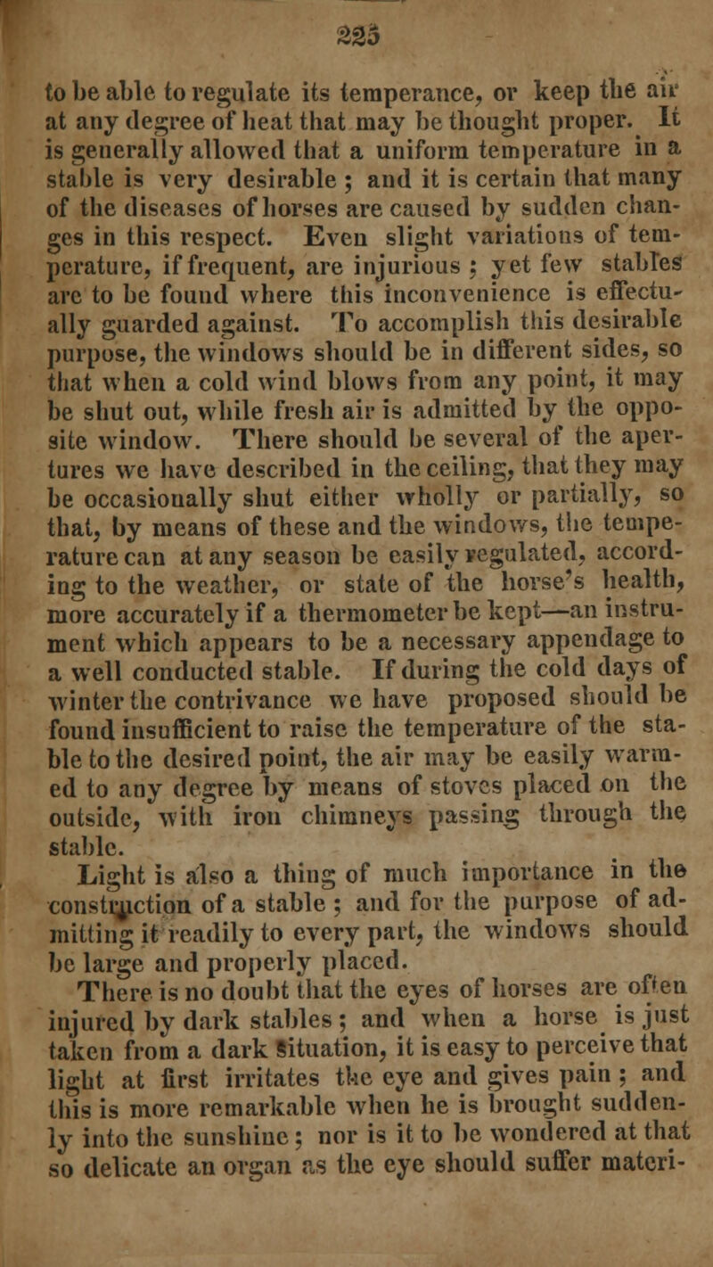 22a to be able to regulate its temperance, or keep the air at any degree of heat that may be thought proper. It is generally allowed that a uniform temperature in a stable is very desirable ; and it is certain that many of the diseases of horses are caused by sudden chan- ges in this respect. Even slight variations of tem- perature, if frequent, are injurious ; yet few stables arc to be found where this inconvenience is effectu- ally guarded against. To accomplish this desirable purpose, the windows should be in different sides, so that when a cold wind blows from any point, it may be shut out, while fresh air is admitted by the oppo- site window. There should be several of the aper- tures we have described in the ceiling, that they may be occasionally shut either wholly or partially, so that, by means of these and the windows, the tempe- rature can at any season be easily regulated, accord- ing to the weather, or state of the horse's health, more accurately if a thermometer be kept—an instru- ment whicli appears to be a necessary appendage to a well conducted stable. If during the cold days of winter the contrivance we have proposed should be found insufficient to raise the temperature of the sta- ble to the desired point, the air may be easily warm- ed to any degree by means of stoves placed on the outside, with iron chimneys passing through the stable. Light is also a thing of much importance in the construction of a stable ; and for the purpose of ad- mitting it readily to every part, the windows should be large and properly placed. There is no doubt that the eyes of horses are often injured by dark stables; and when a horse is just taken from a dark Situation, it is easy to perceive that light at first irritates the eye and gives pain ; and this is more remarkable when he is brought sudden- ly into the sunshine : nor is it to be wondered at that so delicate an organ as the eye should suffer materi-