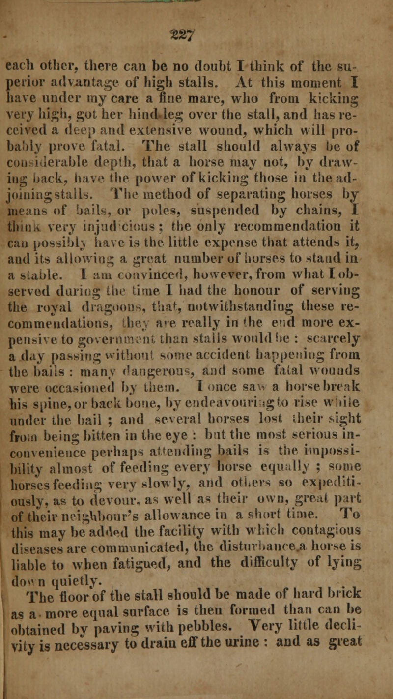each other, there can be no doubt I think of the su- perior advantage of high stalls. At this moment I have under my care a fine mare, who from kicking very high, got her hind.leg over the stall, and has re- ceived a deep and extensive wound, which will pro- bably prove fatal. The stall should always he of con iderable depth, that a horse may not, by draw- ing hack, have the power of kicking those in the ad- joining stalls. The method of separating horses by means of bails, or poles, suspended by chains, I think very injudicious; the only recommendation it can possibh have is the little expense that attends it, and its allowing a great number of horses to stand in a stable. 1 am convinced, however, from what lob- served during the time I had the honour of serving the royal dragoons, that, notwithstanding these re- commendations, they are really in the end more ex- pensive to government then stalls would be : scarcely a day passing without some accident happening from the bails : many dangerous, and some fatal wounds were occasioned by them. 1 once saw a horse break his spine, or back bone, by endeavouring to rise while under the bail ; and several horses lost their sight from being bitten in the eye : but the most serious in- convenience perhaps attending bails is the impossi- bility almost of feeding every horse equally ; some horses feeding very slowly, and others so expediti- ously, as to devour, as well as their own, great part of their neighbour's allowance in a short time. To this may be added the facility with which contagious diseases are communicated, the disturbances horse is liable to when fatigued, and the difficulty of lying do^n quietly. The floor of the stall should be made of hard brick as a more equal surface is then formed than can be obtained by paving with pebbles. Very little decli- vity is necessary to drain eff the urine : and as great