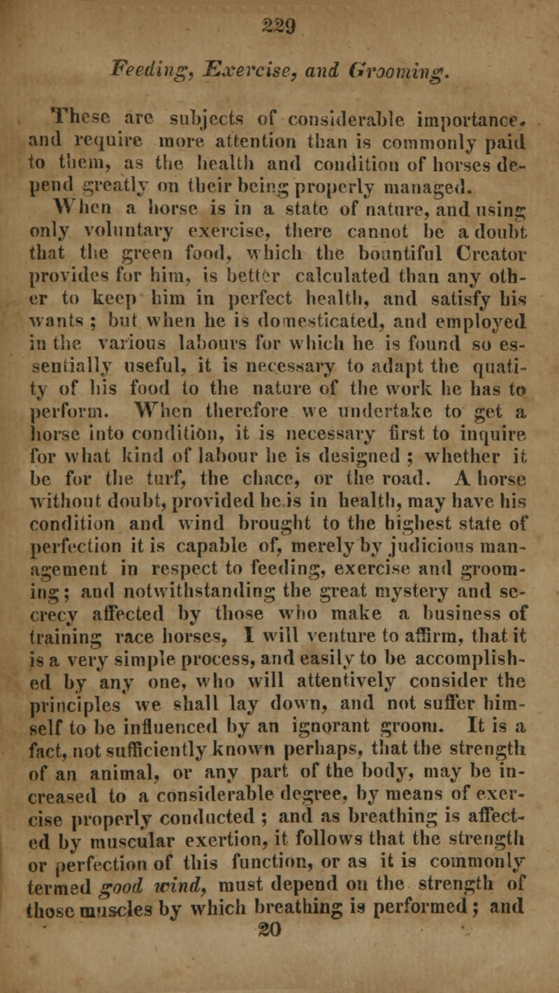 Feeding, Exercise, and Grooming. These are subjects of considerable importance, and require more attention than is commonly paid to them, as the health and condition of horses de- pend greatly on their being properly managed. When a horse is in a state of nature, and using only voluntary exercise, there cannot be a doubt that the green food, which the bountiful Creator provides for him, is better calculated than any oth- er to keep him in perfect health, and satisfy his -wants ; but when he is domesticated, and employed in the various labours for which he is found so es- sentially useful, it is necessary to adapt the quati- ty of his food to the nature of the work he has to perform. When therefore we undertake to get a horse into condition, it is necessary first to inquire for what kind of labour he is designed ; whether it be for the turf, the chace, or the road. A horse without doubt, provided he is in health, may have his condition and wind brought to the highest state of perfection it is capable of, merely by judicious man- agement in respect to feeding, exercise and groom- ing; and notwithstanding the great mystery and se- crecy affected by those who make a business of training race horses, I will venture to affirm, that it is a very simple process, and easily to be accomplish- ed by any one, who will attentively consider the principles we shall lay down, and not suffer him- self to be influenced by an ignorant groom. It is a fact, not sufficiently known perhaps, that the strength of an animal, or any part of the body, may be in- creased to a considerable degree, by means of exer- cise properly conducted ; and as breathing is affect- ed by muscular exertion, it follows that the strength or perfection of this function, or as it is commonly termed good wind, must depend on the strength of those muscles by which breathing is performed; and 20