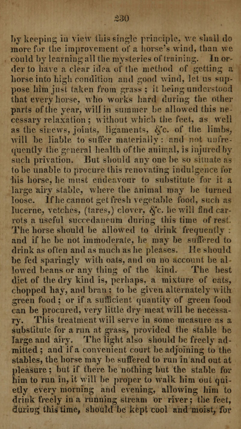 by keeping in view this single principle. \ve shall do more for the improvement of a horse's wind, than we could by learning all the mysteries of (raining. In or- der to have a clear idea of the method of getting a horse into high condition and good wind, let us sup- pose him just taken from grass ; it being understood that every horse, who works hard (luring the other parts of the year, will in summer be allowed this ne- cessary relaxation ; without which the feet, as well as the sinews, joints, ligaments, £fc. of the limbs, will be liable to suffer materially: and not infre- quently the general health of the animal, is injured by such privation. But should any one be so situate as to be unable to procure this renovating indulgence for liis horse, he must endeavour to substitute for it a large airy stable, where the animal may be turned loose. If he cannot get fresh vegetable food, such as lucerne, vetches, (tares,) clover, &fc. he will find car- rots a useful succedaneum during this time of rest. The horse should be allowed to drink frequently : and if he be not immoderate, he may be suffered to drink as often and as much as he pleases. He should be fed sparingly with oats, and on no account be al lowed beans or any thing of the kind. The best diet of the dry kind is, perhaps, a mixture of cats, chopped hay, and bran ; to be given alternately with green food; or if a sufficient quantity of green food can be procured, very little dry meat will be necessa- ry. This treatment will serve in some measure as a substitute for a run at grass, provided the stable be Targe and airy. The light also should be freely ad- mitted ; and if a convenient court be adjoining to the stables, the horse may be suffered to run in and out at pleasure; but if there be nothing but the stable for him to run in, it will be proper to walk him out qui- etly every morning and evening, allowing him to drink freely in a running stream or river; the feet, during this time, should be kept cool and moist, for
