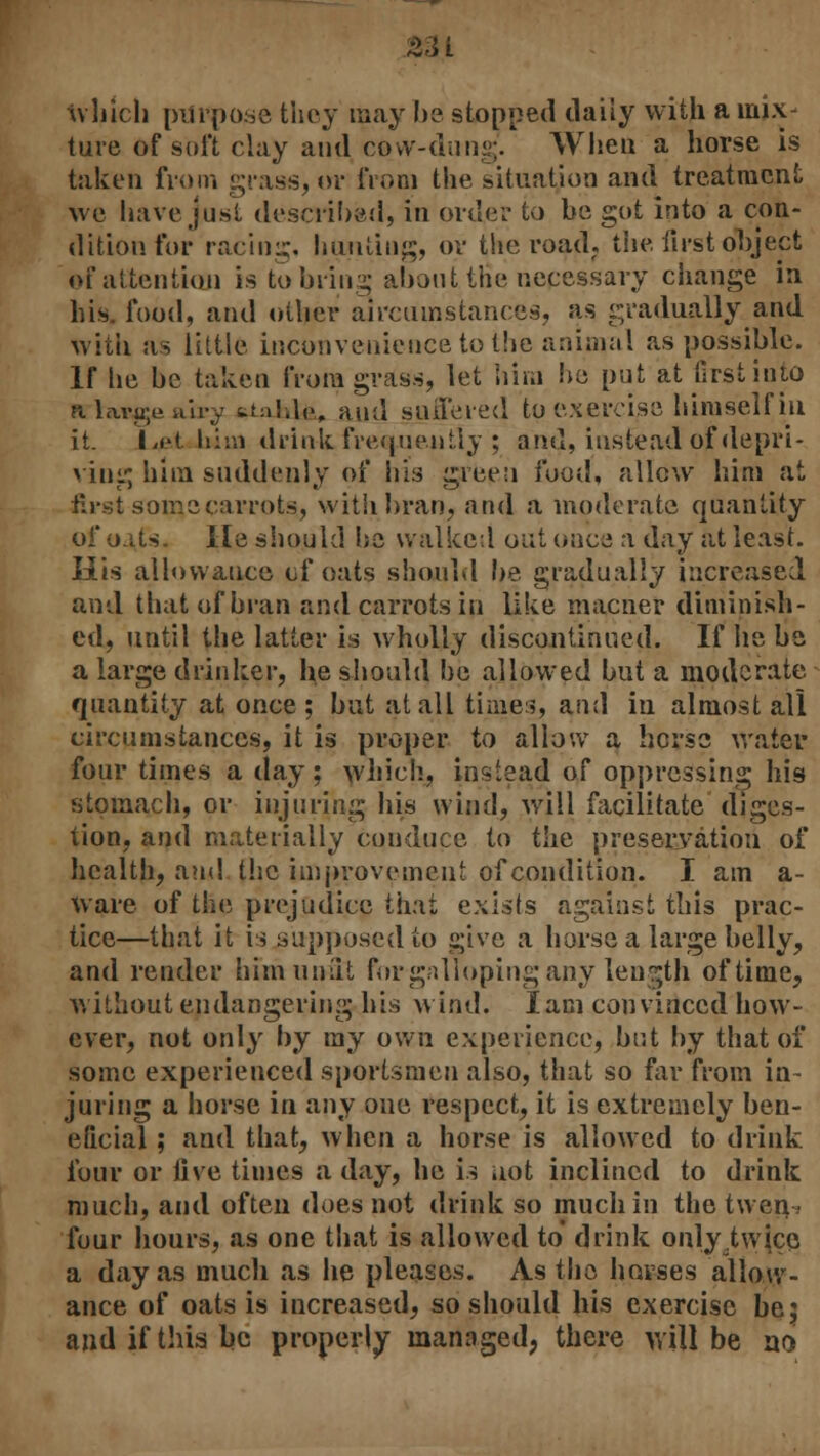 S31 which purpose they may be stopped daily with a mix- ture of soft clay and cow-dung. When a horse is taken from grass, or from the situation and treatment we have just described, in order to be got into a con- dition for racing, hunting, or the road, the first object of attention is to bring abouttHe nepessary change in his. food, and other aircumstances, as gradually and with as little inconvenience to the animal as possible. If he be taken from grass, let him lie pnt at first into a Waje uh-y ^nl.lc, and suffered to exercise himself in it. Let him drink frequently ; and, instead of depri- ving him suddenly of his green food, allow him at first some carrots, with bran, and a moderate quantity of oats. He should he walked out once a day at least. His allowance of oats should be gradually increased and that of bran and carrots in like macner diminish- ed, until the latter is wholly discontinued. If he be a large drinker, he should be allowed but a moderate quantity at once; but at all times, and in almost all circumstances, it is proper to allow a horse water four times a clay; which, instead of oppressing his stomach, or injuring his wind, will facilitate diges- tion, and materially conduce to the preservation of health, and the improvement of condition. I am a- ware of the prejudice that exists against this prac- tice—that it is supposed to give a horse a large belly, and render him unlit for galloping any length of time, without endangering his wind. lam convinced how- ever, not only by my own experience, but by that of some experienced sportsmen also, that so far from in- juring a horse in any one respect, it is extremely ben- eficial ; and that, when a horse is allowed to drink four or live times a day, he is not inclined to drink much, and often does not drink so much in the twen four hours, as one that is allowed to drink only,tvvjce. a day as much as he pleases. As the horses allow- ance of oats is increased, so should his exercise be; and if this be properly managed, there will be no