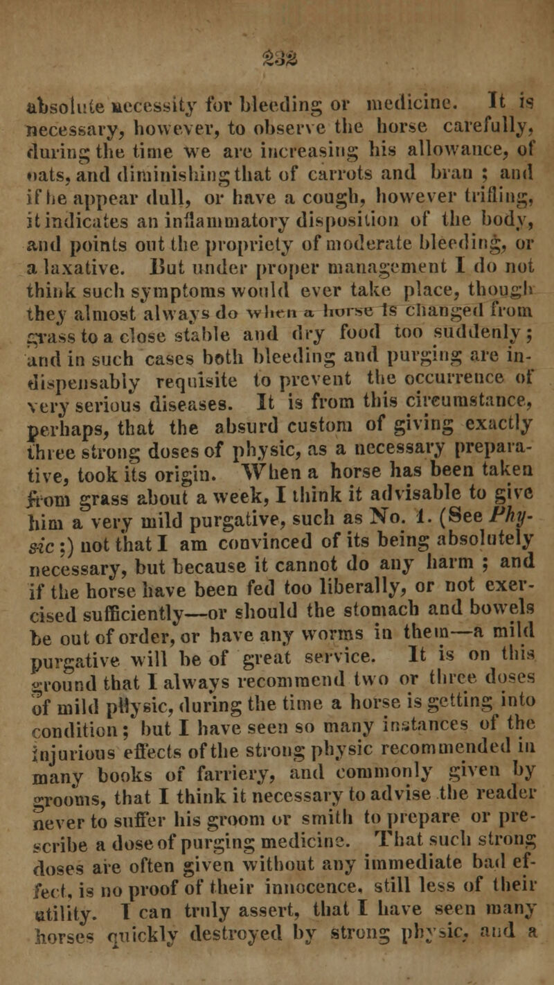 £32 absolute necessity for bleeding or medicine. It is necessary, however, to observe the horse carefully, during the time we are increasing his allowance, of oats, and diminishing that of carrots and bran ; and if he appear dull, or have a cough, however trifling, it indicates an inflammatory disposition of the body, and points out the propriety of moderate bleeding, or a laxative. But under proper management I do not think such symptoms would ever take place, though they almost always do when a horse Is changed from crass to a close stable and dry food too suddenly; and in such cases both bleeding and purging are in- dispensably requisite to prevent the occurrence of very serious diseases. It is from this circumstance, perhaps, that the absurd custom of giving exactly three strong doses of physic, as a necessary prepara- tive, took its origin. When a horse has been taken from grass about a week, I think it advisable to give him a very mild purgative, such as No. 1. (See Phy- sic ;) not that I am convinced of its being absolutely necessary, but because it cannot do any harm ; and if the horse have been fed too liberally, or not exer- cised sufficiently—or should the stomach and bowels be out of order, or have any worms in them—a mild purgative will be of great service. It is on this ground that I always recommend two or three doses of mild pHysic, during the time a horse is getting into condition; hut I have seen so many instances of the injurious effects of the strong physic recommended in many books of farriery, and commonly given by grooms, that I think it necessary to advise the reader never to suffer his groom or smith to prepare or pre- scribe a dose of purging medicine. That such strong doses are often given without any immediate bad ef- fect, is no proof of their innocence, still less of their utility. T can truly assert, that I have seen many horses nuickly destroyed by strong phytic, and a