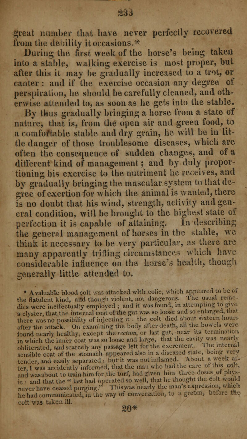 £33 great number that have never perfectly recovered from the debility it occasions.* During the first week of the horse's being taken into a stable, walking exercise is most proper, but after this it may be gradually increased to a trot, or canter : aud if the exercise occasion any degree of perspiration, he should be carefully cleaned, and oth- erwise attended to, as soon as he gets into the stable. By thus gradually bringing a horse from a state of nature, that is, from the open air and green food, to a comfoftable stable and dry grain, he will be in lit- tle danger of those troublesome diseases, which arc often the consequence of sudden changes, and of a different kind of management; and by duly propor- tioning his exercise to the nutriment he receives, and by gradually bringing the muscular system to that de- gree of exertion for which the animal is wanted, there is no doubt that his wind, strength, activity andgen-^ eral condition, will be brought to the highest state of perfection it is capable of attaining. In describing the general management of horses in the stable, we think it necessary to be very particular, as there are many apparently trifling circumstances Which have considerable influence on the horse's health, though generally little attended to. * A valuable blood colt was attacked with colic, which appeared to he of the flatulent kind, and though violent, not dangerous. The usual reme- dies were ineffectually employed ; and it was found, in attempting to give a clyster, that the internal coat of the gut was so loose and so enlarged, that there was no possibility of injecting it . the colt died about sixteen hours after tiie attack. On examining the body after death, all the bowels were. found nearly healthy, except the rectum, or last gut, near its termination in which the inner coat was so loose and large, that the cavity was nearly obliterated, and scarcely any passage left for the excrement. The internal sensible coat of the stomach appeared also in a diseased stale, being very tender, and easily separated ; but it was not inflamed. About a week al- ter I was accidently informed, that the man who had the care oi this cOlt, t>nd wasabout to train him for the turf, had given him three doses oi phys- ic • and that the  last had operated so well, that he thought the Colt would never have ceased purging. This was nearly the man's expression, which he had communicated, in the way of conversation, to a greom, before fflc colt was ttiken ill. 20*