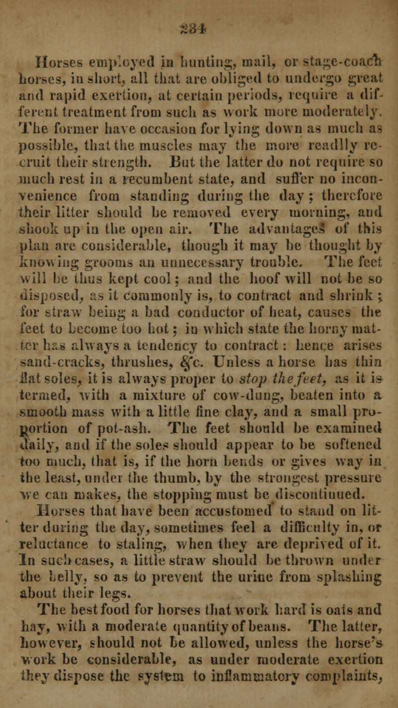 284 Horses employed in bunting, mail, or stage-coach Lorscs, in shorty all that are obliged to undergo great and rapid exertion, at certain periods, require a dif- ferent treatment from such as work more moderately. The former have occasion for lying down as much as possible, that the muscles may the more readily re- cruit their strength. But the latter do not require so much rest in a recumbent state, and suffer no incon- venience from standing during the day; therefore their litter should be removed every morning, and shook up in the open air. The advantage! of this plan are considerable, though it may be thought by knowing grooms an unnecessary trouble. The feet will be thus kept cool; and the hoof will not be so disposed, as it commonly is, to contract and shrink j for straw being a bad conductor of heat, causes the feet to become too hot; in which state the horny mat- ter bus always a tendency to contract: hence arises sand-cracks, thrushes, §*c. Unless a horse has thin flat soles; it is always proper to stop the feet, as it is termed, with a mixture of cow-dung, beaten into a smooth mass with a little fine clay, and a small pro- portion of pot-ash. The feet should be examined daily, and if the soles should appear to be softened too much, that is, if the horn bends or gives way in the least, under the thumb, by the strongest pressure we can makes, the stopping must be discontinued. Horses that have been accustomed to stand on lit- ter during the day, sometimes feel a difficulty in, or reluctance to staling, when they are deprived of it. In such cases, a little straw should be thrown under the belly, so as to prevent the urine from splashing about their legs. The best food for horses that work hard is oats and hay, with a moderate quantity of beans. The latter, however, should not Be allowed, unless the horse?s work be considerable, as under moderate exertion they dispose the system to inflammatory complaints.