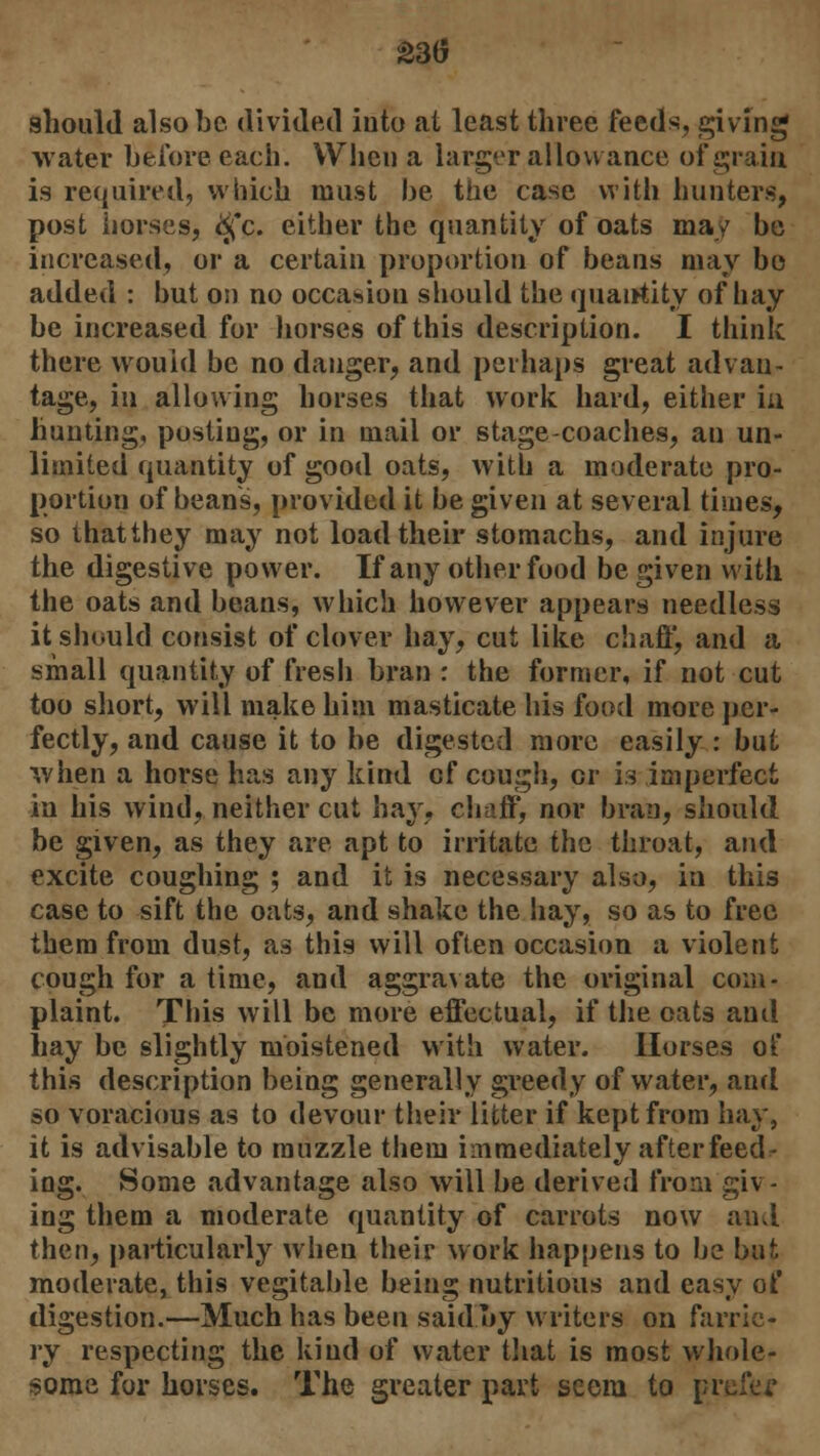 £3(5 should also be divided into at least three feeds, giving water before each. When a larger allowance of grain is required, which must be the case with hunters, post horses, igc. either the quantity of oats may be increased, or a certain proportion of beans may bo added : but on no occasion should the quantity of hay be increased for horses of this description. I think there would be no danger, and perhaps great advan- tage, in allowing horses that work hard, either in hunting, posting, or in mail or stage-coaches, an un- limited quantity of good oats, with a moderate pro- portion of beans, provided it be given at several times, so thatthey may not load their stomachs, and injure the digestive power. If any other food be given with the oats and beans, which however appears needless it should consist of clover hay, cut like chaff, and a small quantity of fresh bran : the former, if not cut too short, will make him masticate his food more per- fectly, and cause it to be digested more easily : but when a horse has any kind of cough, cr is imperfect in his wind, neither cut hay, chaff, nor bran, should be given, as they are apt to irritate the throat, and excite coughing ; and it is necessary also, in this case to sift the oats, and shake the hay, so as to free them from dust, as this will often occasion a violent cough for a time, and aggravate the original com- plaint. This will be more effectual, if the oats and hay be slightly moistened with water. Horses of this description being generally greedy of water, and so voracious as to devour their litter if kept from hay, it is advisable to muzzle them immediately after feed- ing. Some advantage also will be derived from giv- ing them a moderate quantity of carrots now ami then, particularly when their work happens to be but moderate, this vegitable being nutritious and easy of digestion.—Much has been said.by writers on farrie- ry respecting the kind of water that is most whole- some for horses. The greater part seem to prefer