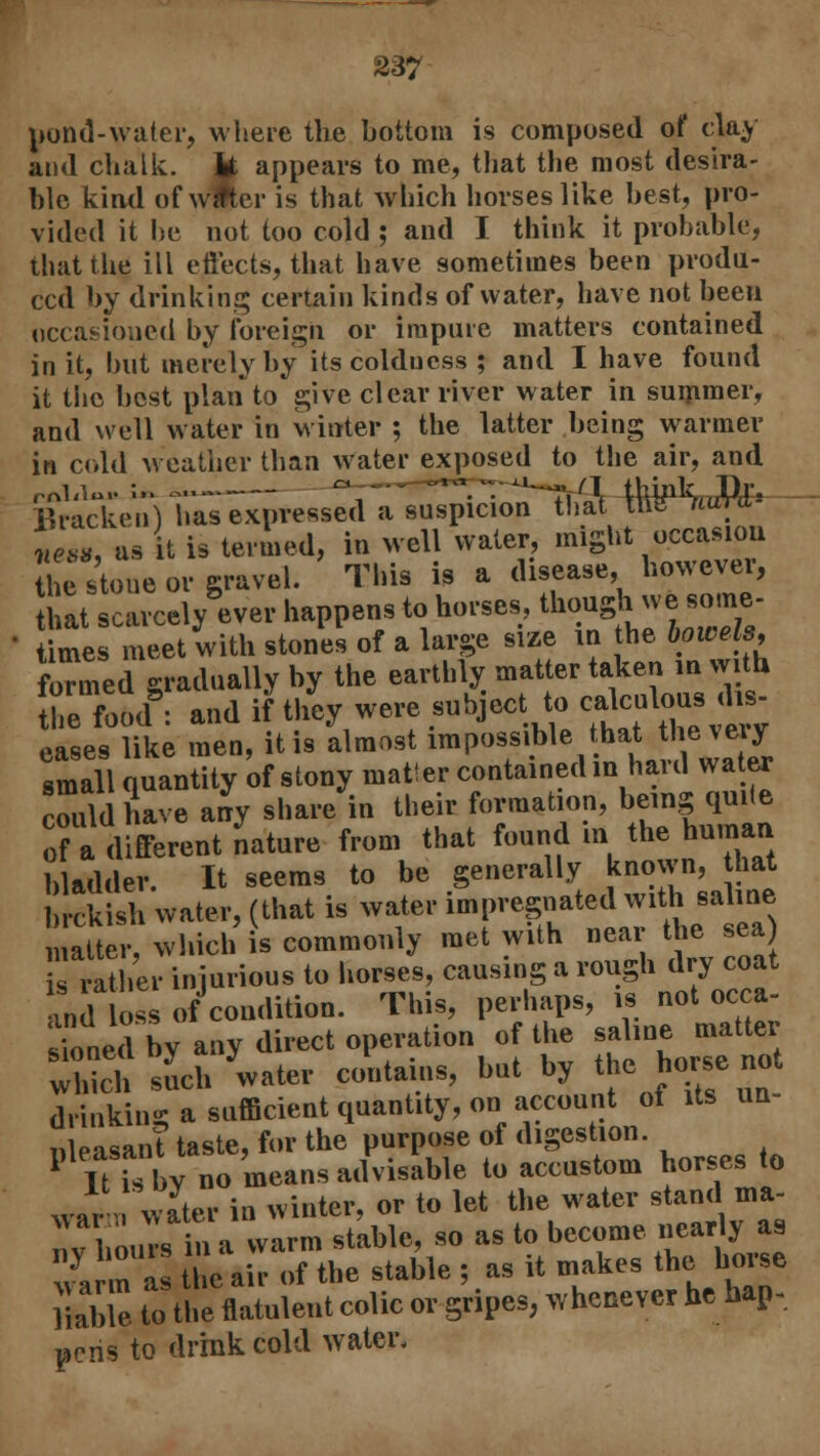 pond-water, where the bottom is composed of clay and chalk. U appears to me, that the most desira- ble kind of wfter is that which horses like best, pro- vided it he not too cold ; and I think it probable, that the ill eftects, that have sometimes been produ- ced by drinking certain kinds of water, have not been occasioned by foreign or impure matters contained in it, but merely by itscolducss ; and I have found it the best plan to give clear river water in summer, and well water in winter ; the latter being warmer |n cold weather than water exposed to the air, and Bracken) has expressed a suspicion thai the mmt* nil as it is termed, in well water, might occasion ; stone or gravel. This is a disease, however, that scarcely ever happens to horses though we some- times meet with stones of a large size in the bowels, formed gradually by the earthly matter taken in with, he food: and if they were subject to callous lis eases like men, it is almost impossible hat the my small quantity of stony mat! er contained m hard water could have any share in their formation, being quite of a different nature from that found in the human bladder. It seems to be generally known, that brckish water, (that is water impregnated with saline which'is commonly met with near the sea s rather injurious to horses, causing a rough dry coat and os of condition. This, perhaps, is not occa- smnedbv any direct operation of the saline matter which such water contains, but by the horse not I nklnt a sufficient quantity, on account of Us un- pleasant taste, for the purpose of digestion. 1?It isbv no means advisable to accustom horses to war water in winter, or to let the water stand ma- nvhou s u a warm stable, so as to become nearly as warm as the air of the stable ; as it makes the horse liable to the flatulent colic or gripes, whenever he hap- pens to drink cold water.